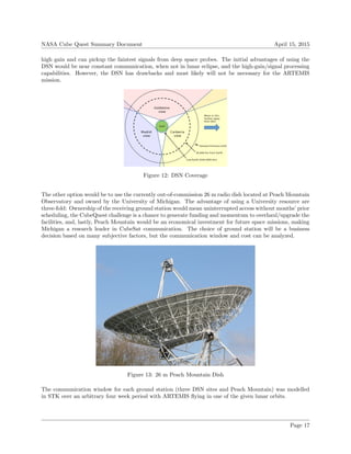 NASA Cube Quest Summary Document April 15, 2015
high gain and can pickup the faintest signals from deep space probes. The initial advantages of using the
DSN would be near constant communication, when not in lunar eclipse, and the high-gain/signal processing
capabilities. However, the DSN has drawbacks and most likely will not be necessary for the ARTEMIS
mission.
Figure 12: DSN Coverage
The other option would be to use the currently out-of-commission 26 m radio dish located at Peach Mountain
Observatory and owned by the University of Michigan. The advantage of using a University resource are
three-fold: Ownership of the receiving ground station would mean uninterrupted access without months’ prior
scheduling, the CubeQuest challenge is a chance to generate funding and momentum to overhaul/upgrade the
facilities, and, lastly, Peach Mountain would be an economical investment for future space missions, making
Michigan a research leader in CubeSat communication. The choice of ground station will be a business
decision based on many subjective factors, but the communication window and cost can be analyzed.
Figure 13: 26 m Peach Mountain Dish
The communication window for each ground station (three DSN sites and Peach Mountain) was modelled
in STK over an arbitrary four week period with ARTEMIS ﬂying in one of the given lunar orbits.
Page 17
 