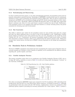 NASA Cube Quest Summary Document April 15, 2015
8.1.2 Stationkeeping and Maneuvering
In order to perform the lunar capture, or any other stationkeeping operations, the propulsion system must be
properly commanded on speciﬁc functions. Knowledge of ARTEMIS’s overall attitude must be continuously
obtained to ensure correct positioning and orientation along its ﬂight path. This can then be analyzed and
interpreted, and PROP can be activated accordingly, giving CAT various commands relating to when, where,
and how long to burn. Speciﬁcally, ADCS and GUID will determine when, in the ﬂight path, appreciable
thrust is necessary and, when it is, how much thrust is needed to perform the task at hand. Furthermore,
if the propulsion system is not equipped with multi-axis thrusters or a thrust vectoring system, the precise
orientation for thrusting must also be determined.
8.1.3 Size Constraints
The ability to allocate more volume for the propulsion system not only provides more space for a larger
fuel tank, but allows additional mass to be given to that of the propellant as well. Additionally, CubeSat
launch vehicles are limited to how much payload mass they can carry, depending on the overall size of the
CubeSat (3U, 6U, etc.). Furthermore, the amount of propellant capable of being stored within a CubeSat
often determines a mission’s duration, which can be deduced from the mission’s primary goals. Taking into
account these various factors, the ﬁnal size of PROP is heavily dependent on the design and manipulation
of STR.
8.2 Simulation Tools & Preliminary Analysis
The focus of PROP’s simulations and analysis has been investigating the various types of thrusters that are
currently available for CubeSats, so that a baseline of capability can be established for the diﬀerent solutions
regarding ∆V , speciﬁc impulse, and thrust.
8.2.1 CubeSat Ambipolar Thruster
The primary propulsion option that we are considering is the CubeSat Ambipolar Thruster (CAT), due to
its large ∆V and Isp capacities, as seen in Table 10, as well as its being under development “in-house” at
the University of Michigan.
Table 10: CAT Speciﬁcations for a 3U, 3 kg CubeSat platform
Parameter Value Units
Power Consumption 10 - 50 W
Thrust 0.5 - 4 mN
Isp 400 - 800 s
∆V 1-2 km/s
Thruster Mass 1 kg
Tank Mass 0.3 kg
Prop Mass 0.7 kg
Remaining CubeSat Mass 1 kg
Even after accounting for ARTEMIS’s larger mass compared to the 3U test platform, CAT could still provide
enough thrust and total ∆V for a low-thrust lunar capture maneuver, as detailed in Section 6.2. Although
our predominant choice has rested with the CAT thruster, supplementary research was conducted to ﬁnd
additional options capable of providing the necessary performance for a lunar capture. Table 11 outlines a
Page 22
 
