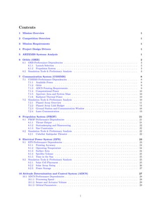 Contents
1 Mission Overview 1
2 Competition Overview 1
3 Mission Requirements 1
4 Project Design Drivers 1
5 ARTEMIS Systems Analysis 1
6 Orbits (ORB) 2
6.1 ORB Performance Dependencies . . . . . . . . . . . . . . . . . . . . . . . . . . . . . . . . . . . . . . . 3
6.1.1 Launch Selection . . . . . . . . . . . . . . . . . . . . . . . . . . . . . . . . . . . . . . . . . . . . 3
6.1.2 Propulsion System . . . . . . . . . . . . . . . . . . . . . . . . . . . . . . . . . . . . . . . . . . . 3
6.2 Simulation Tools & Preliminary Analysis . . . . . . . . . . . . . . . . . . . . . . . . . . . . . . . . . . 3
7 Communication System (COMMS) 8
7.1 COMMS Performance Dependencies . . . . . . . . . . . . . . . . . . . . . . . . . . . . . . . . . . . . . 8
7.1.1 Available Power . . . . . . . . . . . . . . . . . . . . . . . . . . . . . . . . . . . . . . . . . . . . 8
7.1.2 Orbit . . . . . . . . . . . . . . . . . . . . . . . . . . . . . . . . . . . . . . . . . . . . . . . . . . 9
7.1.3 ADCS Pointing Requirements . . . . . . . . . . . . . . . . . . . . . . . . . . . . . . . . . . . . . 9
7.1.4 Computational Power . . . . . . . . . . . . . . . . . . . . . . . . . . . . . . . . . . . . . . . . . 10
7.1.5 Aperture Area and System Mass . . . . . . . . . . . . . . . . . . . . . . . . . . . . . . . . . . . 10
7.1.6 Radiated Thermal Power . . . . . . . . . . . . . . . . . . . . . . . . . . . . . . . . . . . . . . . 10
7.2 Simulation Tools & Preliminary Analysis . . . . . . . . . . . . . . . . . . . . . . . . . . . . . . . . . . 10
7.2.1 Phased Array Overview . . . . . . . . . . . . . . . . . . . . . . . . . . . . . . . . . . . . . . . . 11
7.2.2 Phased Array Link Budget . . . . . . . . . . . . . . . . . . . . . . . . . . . . . . . . . . . . . . 14
7.2.3 Ground Station and Communication Window . . . . . . . . . . . . . . . . . . . . . . . . . . . . 16
7.2.4 Laser Communication . . . . . . . . . . . . . . . . . . . . . . . . . . . . . . . . . . . . . . . . . 19
8 Propulsion System (PROP) 21
8.1 PROP Performance Dependencies . . . . . . . . . . . . . . . . . . . . . . . . . . . . . . . . . . . . . . 21
8.1.1 Thrust Output . . . . . . . . . . . . . . . . . . . . . . . . . . . . . . . . . . . . . . . . . . . . . 21
8.1.2 Stationkeeping and Maneuvering . . . . . . . . . . . . . . . . . . . . . . . . . . . . . . . . . . . 22
8.1.3 Size Constraints . . . . . . . . . . . . . . . . . . . . . . . . . . . . . . . . . . . . . . . . . . . . 22
8.2 Simulation Tools & Preliminary Analysis . . . . . . . . . . . . . . . . . . . . . . . . . . . . . . . . . . 22
8.2.1 CubeSat Ambipolar Thruster . . . . . . . . . . . . . . . . . . . . . . . . . . . . . . . . . . . . . 22
9 Electrical Power System (EPS) 23
9.1 EPS Performance Dependencies . . . . . . . . . . . . . . . . . . . . . . . . . . . . . . . . . . . . . . . . 23
9.1.1 Pointing Accuracy . . . . . . . . . . . . . . . . . . . . . . . . . . . . . . . . . . . . . . . . . . . 24
9.1.2 Operating Temperature . . . . . . . . . . . . . . . . . . . . . . . . . . . . . . . . . . . . . . . . 24
9.1.3 Surface Area . . . . . . . . . . . . . . . . . . . . . . . . . . . . . . . . . . . . . . . . . . . . . . 24
9.1.4 Satellite Volume . . . . . . . . . . . . . . . . . . . . . . . . . . . . . . . . . . . . . . . . . . . . 25
9.1.5 Time in the Sun . . . . . . . . . . . . . . . . . . . . . . . . . . . . . . . . . . . . . . . . . . . . 25
9.2 Simulation Tools & Preliminary Analysis . . . . . . . . . . . . . . . . . . . . . . . . . . . . . . . . . . 25
9.2.1 Solar Cell Placement . . . . . . . . . . . . . . . . . . . . . . . . . . . . . . . . . . . . . . . . . . 25
9.2.2 Solar Array Sizing . . . . . . . . . . . . . . . . . . . . . . . . . . . . . . . . . . . . . . . . . . . 26
9.2.3 Power Storage . . . . . . . . . . . . . . . . . . . . . . . . . . . . . . . . . . . . . . . . . . . . . 27
10 Attitude Determination and Control System (ADCS) 27
10.1 ADCS Performance Dependencies . . . . . . . . . . . . . . . . . . . . . . . . . . . . . . . . . . . . . . . 28
10.1.1 Processing Speed . . . . . . . . . . . . . . . . . . . . . . . . . . . . . . . . . . . . . . . . . . . . 28
10.1.2 Sensor and Actuator Volume . . . . . . . . . . . . . . . . . . . . . . . . . . . . . . . . . . . . . 29
10.1.3 Orbital Parameters . . . . . . . . . . . . . . . . . . . . . . . . . . . . . . . . . . . . . . . . . . . 29
i
 