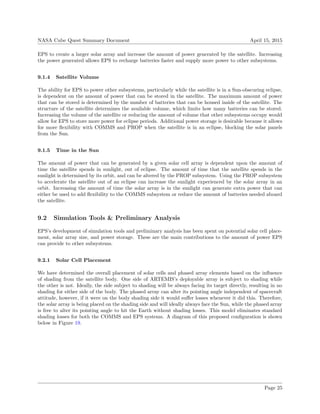 NASA Cube Quest Summary Document April 15, 2015
EPS to create a larger solar array and increase the amount of power generated by the satellite. Increasing
the power generated allows EPS to recharge batteries faster and supply more power to other subsystems.
9.1.4 Satellite Volume
The ability for EPS to power other subsystems, particularly while the satellite is in a Sun-obscuring eclipse,
is dependent on the amount of power that can be stored in the satellite. The maximum amount of power
that can be stored is determined by the number of batteries that can be housed inside of the satellite. The
structure of the satellite determines the available volume, which limits how many batteries can be stored.
Increasing the volume of the satellite or reducing the amount of volume that other subsystems occupy would
allow for EPS to store more power for eclipse periods. Additional power storage is desirable because it allows
for more ﬂexibility with COMMS and PROP when the satellite is in an eclipse, blocking the solar panels
from the Sun.
9.1.5 Time in the Sun
The amount of power that can be generated by a given solar cell array is dependent upon the amount of
time the satellite spends in sunlight, out of eclipse. The amount of time that the satellite spends in the
sunlight is determined by its orbit, and can be altered by the PROP subsystem. Using the PROP subsystem
to accelerate the satellite out of an eclipse can increase the sunlight experienced by the solar array in an
orbit. Increasing the amount of time the solar array is in the sunlight can generate extra power that can
either be used to add ﬂexibility to the COMMS subsystem or reduce the amount of batteries needed aboard
the satellite.
9.2 Simulation Tools & Preliminary Analysis
EPS’s development of simulation tools and preliminary analysis has been spent on potential solar cell place-
ment, solar array size, and power storage. These are the main contributions to the amount of power EPS
can provide to other subsystems.
9.2.1 Solar Cell Placement
We have determined the overall placement of solar cells and phased array elements based on the inﬂuence
of shading from the satellite body. One side of ARTEMIS’s deployable array is subject to shading while
the other is not. Ideally, the side subject to shading will be always facing its target directly, resulting in no
shading for either side of the body. The phased array can alter its pointing angle independent of spacecraft
attitude, however, if it were on the body shading side it would suﬀer losses whenever it did this. Therefore,
the solar array is being placed on the shading side and will ideally always face the Sun, while the phased array
is free to alter its pointing angle to hit the Earth without shading losses. This model eliminates standard
shading losses for both the COMMS and EPS systems. A diagram of this proposed conﬁguration is shown
below in Figure 19.
Page 25
 