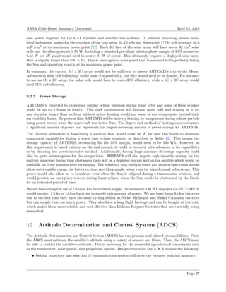 NASA Cube Quest Summary Document April 15, 2015
case power required for the CAT thruster and satellite bus systems. A solution involving panels under
ideal inclination angles for the duration of the trip using 28.3% eﬃcient Spectrolab UTJs will generate 38.3
mW/cm2
at its maximum power point [22]. Each 3U face of the solar array will have seven 32 cm2
solar
cells and therefore generate 8.58 W. Including a standard pre-alpha mission phase margin of 30% means the
8.58 W per 3U panel would need to source 91 W of power. This ultimately requires a deployed solar array
that is slightly larger than 10U x 3U. This is once again a solar panel that is assumed to be perfectly facing
the Sun and operating exactly at its maximum power point.
In summary, the current 6U x 3U array would not be suﬃcient to power ARTEMIS’s trip to the Moon.
Advances in solar cell technology could make it a possibility, but they would need to be drastic. For instance
to use an 8U x 3U array, the solar cells would have to reach 38% eﬃciency, while a 6U x 3U array would
need 51% cell eﬃciency.
9.2.3 Power Storage
ARTEMIS is expected to experience regular eclipse intervals during lunar orbit and some of these eclipses
could be up to 4 hours in length. This dark environment will become quite cold and staying in it for
any duration longer than an hour without active heating would put some of our components beyond their
survivability limits. To prevent this, ARTEMIS will be actively heating its components during eclipse periods
using power stored when the spacecraft was in the Sun. The degree and method of heating chosen requires
a signiﬁcant amount of power and represents the largest necessary amount of power storage for ARTEMIS.
The thermal subsystem is base-lining a solution that would draw 50 W for over two hours to maintain
component capabilities during a worst case eclipse scenario, as described in Table 12. This means the
storage capacity of ARTEMIS, accounting for the 30% margin, would need to be 130 Wh. However, as
this requirement is based entirely on thermal control, it could be reduced with advances in its capabilities
or by choosing less power intensive method. Additionally, having large amounts of storage capacity could
also be quite advantageous for the competition. ARTEMIS will also require high capacity storage for the
capture maneuver burns, thus afterwards there will be a depleted storage well on the satellite which would be
available for other systems after recharging. The relatively long sunlight times and short eclipse times should
allow us to rapidly charge the batteries, thus providing ample power even for high-demand subsystems. This
power would also allow us to broadcast even when the Sun is eclipsed during a transmission window, and
would provide an emergency reserve during lunar eclipse, when the Sun would be obstructed by the Earth
for an extended period of time.
We are base-lining the use of Lithium Ion batteries to supply the necessary 130 Wh of power to ARTEMIS. It
would require 1.2 kg of Li-Ion batteries to supply this amount of power. We are base-lining Li-Ion batteries
due to the fact that they have the same cycling ability as Nickel Hydrogen and Nickel Cadmium batteries
but can supply twice as much power. They also have a long ﬂight heritage and can be bought at low cost,
which makes them more reliable and cost-eﬀective than Lithium Polymer batteries that are currently being
researched.
10 Attitude Determination and Control System (ADCS)
The Attitude Determination and Control System (ADCS) has two primary and related responsibilities. First,
the ADCS must estimate the satellite’s attitude using a variety of sensors and ﬁlters. Then, the ADCS must
be able to control the satellite’s attitude. This is necessary for the successful operation of components such
as the transmitter, solar panels, and propulsion system. Design drivers for the ADCS include the following:
• Orbital trajectory and selection of communication system will drive the required pointing accuracy.
Page 27
 