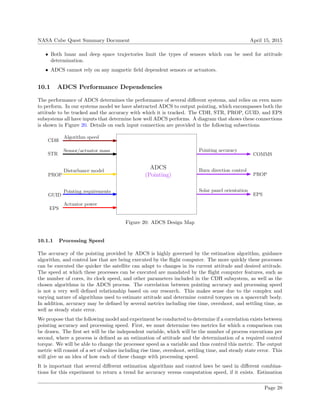 NASA Cube Quest Summary Document April 15, 2015
• Both lunar and deep space trajectories limit the types of sensors which can be used for attitude
determination.
• ADCS cannot rely on any magnetic ﬁeld dependent sensors or actuators.
10.1 ADCS Performance Dependencies
The performance of ADCS determines the performance of several diﬀerent systems, and relies on even more
to perform. In our systems model we have abstracted ADCS to output pointing, which encompasses both the
attitude to be tracked and the accuracy with which it is tracked. The CDH, STR, PROP, GUID, and EPS
subsystems all have inputs that determine how well ADCS performs. A diagram that shows these connections
is shown in Figure 20. Details on each input connection are provided in the following subsections.
ADCS
STR
(Pointing)
GUID
PROP
Sensor/actuator mass
Pointing requirements
Burn direction control
CDH
Algorithm speed
Actuator power
EPS
COMMS
Pointing accuracy
Solar panel orientation
EPS
PROP
Disturbance model
Figure 20: ADCS Design Map
10.1.1 Processing Speed
The accuracy of the pointing provided by ADCS is highly governed by the estimation algorithm, guidance
algorithm, and control law that are being executed by the ﬂight computer. The more quickly these processes
can be executed the quicker the satellite can adapt to changes in its current attitude and desired attitude.
The speed at which these processes can be executed are mandated by the ﬂight computer features, such as
the number of cores, its clock speed, and other parameters included in the CDH subsystem, as well as the
chosen algorithms in the ADCS process. The correlation between pointing accuracy and processing speed
is not a very well deﬁned relationship based on our research. This makes sense due to the complex and
varying nature of algorithms used to estimate attitude and determine control torques on a spacecraft body.
In addition, accuracy may be deﬁned by several metrics including rise time, overshoot, and settling time, as
well as steady state error.
We propose that the following model and experiment be conducted to determine if a correlation exists between
pointing accuracy and processing speed. First, we must determine two metrics for which a comparison can
be drawn. The ﬁrst set will be the independent variable, which will be the number of process executions per
second, where a process is deﬁned as an estimation of attitude and the determination of a required control
torque. We will be able to change the processor speed as a variable and thus control this metric. The output
metric will consist of a set of values including rise time, overshoot, settling time, and steady state error. This
will give us an idea of how each of these change with processing speed.
It is important that several diﬀerent estimation algorithms and control laws be used in diﬀerent combina-
tions for this experiment to return a trend for accuracy versus computation speed, if it exists. Estimation
Page 28
 