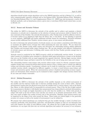 NASA Cube Quest Summary Document April 15, 2015
algorithms should include simple algorithms such as the TRIAD algorithm and the q-Method [23], as well as
more computationally expensive methods such as the Kalman Filter, Extended Kalman Filter, Multiplica-
tive Extended Kalman Filter [24], and Complementary Filters [25]. ADCS may also incorporate a variety of
feedback methods, such as linearization about a given state or non-linear SO(3)-based control laws, as seen
in Zlotnik [26].
10.1.2 Sensor and Actuator Volume
The ability for ADCS to determine the attitude of the satellite and to achieve and maintain a desired
orientation or attitude rate is dependent on the selection of sensors and actuators which is limited by the
size constraints of the CubeSat. For attitude determination, a Star Tracker alone would be suﬃcient; however,
it becomes useless if it is blinded by light from the Moon, Sun, or the Earth. As this blinding is expected
to occur regularly, ARTEMIS will require additional attitude sensors for redundancy. Potential redundant
sensors include additional Star Trackers, horizon sensors, gyros, or sun sensors and photodiodes.
In order to determine the optimal number of attitude sensors, we can conduct a simulation with Orbits data
to maximize the ADCS sensor coverage time while minimizing the mass and volume. We can check how
frequently a Star Tracker tracks stellar targets and determine the relationship between adding additional
Star Trackers and increased stellar target tracking time. We can also simulate with diﬀerent combinations
of attitude sensors and determine if utilizing other sensors with the Star Tracker provides enough time to
track attitude.
Attitude control is conducted by the ADCS actuators, which are traditionally reaction wheels. A reaction
wheel consists of a brushless motor attached to a ﬂywheel which spins and produces a torque on the ﬂywheel
that acts on the CubeSat with an equal magnitude but opposite direction. Having bigger reaction wheels
provides additional torque and faster control for the CubeSat at the cost of using more mass and volume.
The relationship between mass/volume with reaction wheel torque cannot be directly computed because
suppliers design their commercial oﬀ-the-shelf reaction wheels to have a similar mass or volume but diﬀerent
torques and saturation speeds. A preliminary estimate can be made by conducting a survey with currently
available reaction wheels, categorized by diﬀerent suppliers, to create a trend between mass/volume and
torque and saturation speeds. When the communication system is ﬁnalized and pointing accuracy require-
ments are determined, these estimates can be evaluated to ﬁnd a supplier that designs reaction wheels that
ﬁt our mass and volume constraints.
10.1.3 Orbital Parameters
The ability for ADCS to determine the attitude of the satellite depends on the orbital environment of
the satellite and the reference bodies that it will have available during the course of these orbits. Attitude
determination requires that the physical vectors from the satellite body to various objects, such as the Earth,
Sun, Moon, or other distant body, be measurable by on-board sensors. Thus, if the the line of sight required
for a measurement is blocked, it will disable that measurement from being utilized in attitude determination.
Blockages in line of sight are highly dependent on the orbit that the satellite is in. Orbits with periods of
eclipse will result in the loss of both coarse and ﬁne sun sensors as an attitude measurement device, while
they may result in higher star tracker accuracy due to less saturation. Similarly, lunar horizon sensors may
be impacted by the shape of the orbit around the Moon. These trades are related highly to the particular
accuracy of a sensor as well as the number of environment it can be utilized in.
We propose that orbital simulations are conducted that put the satellite through a variety of orbital envi-
ronments (preferably with lunar-Earth, lunar-Sun, and Earth-Sun eclipses) so that we can determine how
each orbit impacts the utility of each diﬀerent sensor. By taking the line of sight data provided by these
simulations, we can input this data into our attitude algorithms and analyze the accuracy of our estimator.
Page 29
 