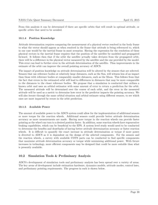 NASA Cube Quest Summary Document April 15, 2015
From this analysis it can be determined if there are speciﬁc orbits that will result in optimal attitude, or
speciﬁc orbits that need to be avoided.
10.1.4 Position Knowledge
Attitude determination requires comparing the measurement of a physical vector resolved in the body frame
to what the vector should appear as when resolved in the frame that attitude is being referenced to, which
in our case would be the inertial frame in most scenarios. Having the expression for the resolution of these
physical vectors in the inertial frame requires that the position of the satellite be modeled and propagated
forward. It follows then that if the orbit the satellite actually takes deviates from the propagated orbit,
there will be a diﬀerence in the physical vector measured by the satellite and the one provided by the model.
This error can lead to further error in the attitude determination of the satellite. Thus improvements in the
estimate of the orbit can improve the overall pointing accuracy of ADCS.
The impact of position knowledge on attitude determination will be altered by the sensors that are selected.
Sensors that use reference bodies at relatively large distances, such as the Sun, will witness less of an impact
than those with reference bodies at comparably smaller distances, such as the Moon. This follows from that
the fact that errors in the estimated orbit will lead to diﬀerences in distances that may be more comparable
to the distances to the closer reference bodies. We propose that a simulation is conducted that utilizes a
known orbit and uses an orbital estimator with some amount of error to return a prediction for the orbit.
The measured attitude will be determined over the course of each orbit, and the error in the measured
attitude will be used as a metric to determine how error in the predictor impacts the pointing accuracy. We
will also iterate through the same orbital situation and orbital estimate using diﬀerent sensors, to see which
ones are most impacted by errors in the orbit prediction.
10.1.5 Available Power
The amount of available power to the ADCS system could allow for the implementation of additional sensors
or more torque for the reaction wheels. Additional sensors could provide better attitude determination
accuracy as more measurements are made. Having more torque in the reaction wheels can provide faster
pointing as the wheel can turn to a desired position faster. In addition, some reaction wheels have regenerative
braking capabilities, which can be beneﬁcial to the EPS. A system level study would need to be conducted
to determine the beneﬁts and drawbacks of having better attitude determination accuracy or faster reaction
wheels. It is diﬃcult to quantify the exact increase in attitude determination or torque if more power
is diverted to ADCS as it is dependent on the design of the selected components. For the sensors and
the reaction wheels, a survey with available COTS parts can be conducted to ﬁnd speciﬁc components
that maximize attitude determination accuracy or torque while minimizing additional power. With future
increases in technology, more eﬃcient components may be designed that could be more suitable than what
is presently available.
10.2 Simulation Tools & Preliminary Analysis
ADCS’s development of simulation tools and preliminary analysis has been spread over a variety of areas.
The key areas of development include estimation hardware, dynamics models, attitude modes, control laws,
and preliminary pointing requirements. The progress in each is shown below.
Page 30
 