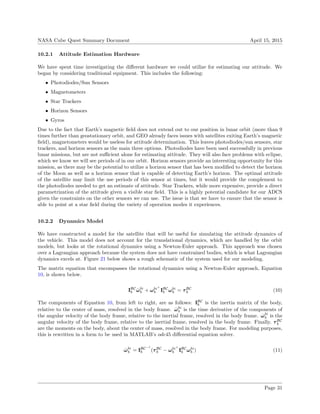 NASA Cube Quest Summary Document April 15, 2015
10.2.1 Attitude Estimation Hardware
We have spent time investigating the diﬀerent hardware we could utilize for estimating our attitude. We
began by considering traditional equipment. This includes the following:
• Photodiodes/Sun Sensors
• Magnetometers
• Star Trackers
• Horizon Sensors
• Gyros
Due to the fact that Earth’s magnetic ﬁeld does not extend out to our position in lunar orbit (more than 9
times further than geostationary orbit, and GEO already faces issues with satellites exiting Earth’s magnetic
ﬁeld), magnetometers would be useless for attitude determination. This leaves photodiodes/sun sensors, star
trackers, and horizon sensors as the main three options. Photodiodes have been used successfully in previous
lunar missions, but are not suﬃcient alone for estimating attitude. They will also face problems with eclipse,
which we know we will see periods of in our orbit. Horizon sensors provide an interesting opportunity for this
mission, as there may be the potential to utilize a horizon sensor that has been modiﬁed to detect the horizon
of the Moon as well as a horizon sensor that is capable of detecting Earth’s horizon. The optimal attitude
of the satellite may limit the use periods of this sensor at times, but it would provide the complement to
the photodiodes needed to get an estimate of attitude. Star Trackers, while more expensive, provide a direct
parametrization of the attitude given a visible star ﬁeld. This is a highly potential candidate for our ADCS
given the constraints on the other sensors we can use. The issue is that we have to ensure that the sensor is
able to point at a star ﬁeld during the variety of operation modes it experiences.
10.2.2 Dynamics Model
We have constructed a model for the satellite that will be useful for simulating the attitude dynamics of
the vehicle. This model does not account for the translational dynamics, which are handled by the orbit
models, but looks at the rotational dynamics using a Newton-Euler approach. This approach was chosen
over a Lagrangian approach because the system does not have constrained bodies, which is what Lagrangian
dynamics excels at. Figure 21 below shows a rough schematic of the system used for our modeling.
The matrix equation that encompasses the rotational dynamics using a Newton-Euler approach, Equation
10, is shown below.
IBC
b ˙ωbi
b + ωbi×
b IBC
b ωbi
b = τBC
b (10)
The components of Equation 10, from left to right, are as follows: IBC
b is the inertia matrix of the body,
relative to the center of mass, resolved in the body frame. ˙ωbi
b is the time derivative of the components of
the angular velocity of the body frame, relative to the inertial frame, resolved in the body frame. ˙ωbi
b is the
angular velocity of the body frame, relative to the inertial frame, resolved in the body frame. Finally, τBC
b
are the moments on the body, about the center of mass, resolved in the body frame. For modeling purposes,
this is rewritten in a form to be used in MATLAB’s ode45 diﬀerential equation solver.
˙ωbi
b = IBC−1
b (τBC
b − ωbi×
b IBC
b ωbi
b ) (11)
Page 31
 