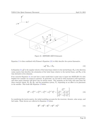 NASA Cube Quest Summary Document April 15, 2015
C
i−→
1
i−→
2
i−→
3
b−→
1
b−→
2
b−→
3
R1R2
R3
P1
Figure 21: ARTEMIS ADCS Schematic
Equation 11 is then combined with Poisson’s Equation (12) to fully describe the system kinematics.
−ωbi×
b Cbi = ˙Cbi (12)
In Equation 12, ωbi
b is the angular velocity of the body frame relative to the inertial frame, Cbi is the direction
cosine matrix that describes the orientation of the body frame relative to the inertial frame, and ˙Cbi is the
time derivative of its elements.
If we vectorize Equation 12, we now have a state model that is quite easy to input into MATLAB. It is also
helpful if we consider our system in question. In particular, we can look at what moments it will experience,
and what major elements will factor into its inertia tensor. The moments on the body will come from the
three reaction wheels, R1, R2, R3, and the propulsion system, P1, depending on an oﬀset in its placement
in the satellite. This looks like Equation 13 below.
τBC
b = τR1C
b + τR2C
b + τR3C
b + rP1C×
b fP1
b =





τR1C
b1
τR2C
b2 − fP1
b1 rP1C
b3
τR3C
b3 + fP1
b1 rP1C
b2





(13)
In considering the inertia matrix, the initial modeling accounts for the structure, thruster, solar arrays, and
fuel tanks. These factors are collected in Equation 14 below.
IBC
b = ISC
b + IPC
b + IAC
b + IT C
b (14)
Page 32
 