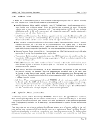 NASA Cube Quest Summary Document April 15, 2015
10.2.3 Attitude Modes
The ADCS will be required to operate in many diﬀerent modes depending on where the satellite is located
and what it needs to do. Some of these modes are presented below.
• Initial Stabilization: There is a high probability that ARTEMIS will have a signiﬁcant angular velocity
upon ejection from its launch vehicle. Before any ﬁne attitude estimation can occur, this angular
velocity must be reduced to a manageable level. Thus, upon start-up, ADCS will enter an initial
stabilization mode. In this mode, coarse sensors will estimate the spacecraft’s angular velocity and a
simple control law will reduce that velocity.
• Initial Attitude Determination: Once the initial angular velocity has been reduced to a reasonable level,
ﬁne attitude estimation and control will begin. Sensors (likely including a star tracker) will estimate
the orientation of the satellite and the reaction wheels will adjust that attitude.
• Orbit Insertion: After attitude estimation and control has been established and the satellite’s position
has been determined, ARTEMIS must ﬁre its thruster to enter a lunar capture orbit. To do so most
eﬀectively, the thrust must be provided in a speciﬁc direction. In the orbital insertion mode, the ADCS
must maintain this orientation while ensuring the solar panels produce adequate power.
• Battery Charging: In the nominal battery charging mode, the ADCS will point the deployable solar
panels directly at the Sun to maximize power production.
• Transmission: In the nominal transmission mode, the ADCS must orient the satellite so that the
transmission SNR is maximized while ensuring adequate power. This is an optimization problem that
we will be working to solve.
• Orbital Maintenance: The orbital maintenance mode is similar to the orbital insertion mode. Small
burns will be required to maintain a suitable orbit and these burns will require the thruster to be
pointed in a certain direction.
• Desaturation: The reaction wheels that the ADCS uses to control the satellite’s attitude are limited
in what spin rate they can maintain. When the maximum rate is reached, some of this energy must
be dumped to allow for continued attitude control. This is known as desaturation. In this mode, the
ADCS will orient the satellite to optimize the desaturation process, which will likely be performed with
a cold gas thrusting system.
• Safe Mode: When a serious anomaly is detected, ARTEMIS will enter a safe mode until it is resolved.
In the safe mode, the ADCS will ﬁrst enter a detumbling mode to reduce angular velocity using a
control law. Once the system reaches a manageable angular velocity, it will orient the satellite to point
the solar panels directly at the Sun until all of the batteries are fully charged. The ADCS will then
wait for a command from the ﬂight computer to resume normal operations.
10.2.4 Optimal Attitude Determination
An interesting problem exists in the deﬁning of ARTEMIS’s attitude states. It is apparent that for each mode,
there is some optimal pointing that the satellite should take on to best accomplish the goal of that mode.
This optimal attitude will maximize goals satisﬁed, with each goal weighted by the particular operational
mode. Finding this optimal state can be done using a very similar method to popular attitude determination
methods.
Upon inspection, we are trying to minimize the diﬀerence between a set of vectors resolved in the body
frame and the same vectors resolved in the inertial frame, or trying to solve a Wahba’s problem. Typically
in attitude determination we obtain the vectors in the body frame from measurements. For ﬁnding optimal
attitude, we instead declare what we would like to be this vector to be when resolved in the body frame.
Page 33
 