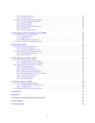 10.1.4 Position Knowledge . . . . . . . . . . . . . . . . . . . . . . . . . . . . . . . . . . . . . . . . . . 30
10.1.5 Available Power . . . . . . . . . . . . . . . . . . . . . . . . . . . . . . . . . . . . . . . . . . . . 30
10.2 Simulation Tools & Preliminary Analysis . . . . . . . . . . . . . . . . . . . . . . . . . . . . . . . . . . 30
10.2.1 Attitude Estimation Hardware . . . . . . . . . . . . . . . . . . . . . . . . . . . . . . . . . . . . 31
10.2.2 Dynamics Model . . . . . . . . . . . . . . . . . . . . . . . . . . . . . . . . . . . . . . . . . . . . 31
10.2.3 Attitude Modes . . . . . . . . . . . . . . . . . . . . . . . . . . . . . . . . . . . . . . . . . . . . . 33
10.2.4 Optimal Attitude Determination . . . . . . . . . . . . . . . . . . . . . . . . . . . . . . . . . . . 33
10.2.5 Control Laws . . . . . . . . . . . . . . . . . . . . . . . . . . . . . . . . . . . . . . . . . . . . . . 34
10.2.6 Accuracy Requirements . . . . . . . . . . . . . . . . . . . . . . . . . . . . . . . . . . . . . . . . 34
11 Command and Data Handling System (CDH) 35
11.1 CDH Performance Dependencies . . . . . . . . . . . . . . . . . . . . . . . . . . . . . . . . . . . . . . . 35
11.1.1 Processor Power . . . . . . . . . . . . . . . . . . . . . . . . . . . . . . . . . . . . . . . . . . . . 35
11.1.2 CDH Volume . . . . . . . . . . . . . . . . . . . . . . . . . . . . . . . . . . . . . . . . . . . . . . 36
11.1.3 CDH Thermal Management . . . . . . . . . . . . . . . . . . . . . . . . . . . . . . . . . . . . . . 36
11.2 Simulation Tools & Preliminary Analysis . . . . . . . . . . . . . . . . . . . . . . . . . . . . . . . . . . 36
12 Structures (STR) 37
12.1 STR Performance Dependencies . . . . . . . . . . . . . . . . . . . . . . . . . . . . . . . . . . . . . . . . 38
12.1.1 6U CubeSat Deployer . . . . . . . . . . . . . . . . . . . . . . . . . . . . . . . . . . . . . . . . . 38
12.1.2 Environmental Requirements . . . . . . . . . . . . . . . . . . . . . . . . . . . . . . . . . . . . . 39
12.2 Simulation Tools & Preliminary Analysis . . . . . . . . . . . . . . . . . . . . . . . . . . . . . . . . . . 39
12.2.1 Mechanical Requirements . . . . . . . . . . . . . . . . . . . . . . . . . . . . . . . . . . . . . . . 39
12.2.2 Mass Estimates . . . . . . . . . . . . . . . . . . . . . . . . . . . . . . . . . . . . . . . . . . . . . 40
13 Thermal Control System (TCS) 40
13.1 TCS Performance Dependencies . . . . . . . . . . . . . . . . . . . . . . . . . . . . . . . . . . . . . . . . 41
13.1.1 Available Surface Area & Volume . . . . . . . . . . . . . . . . . . . . . . . . . . . . . . . . . . . 41
13.1.2 Available Power for Active Heating . . . . . . . . . . . . . . . . . . . . . . . . . . . . . . . . . . 42
13.2 Simulation Tools & Preliminary Analysis . . . . . . . . . . . . . . . . . . . . . . . . . . . . . . . . . . 42
13.2.1 TCS Requirements . . . . . . . . . . . . . . . . . . . . . . . . . . . . . . . . . . . . . . . . . . . 42
13.2.2 Thermal Environments . . . . . . . . . . . . . . . . . . . . . . . . . . . . . . . . . . . . . . . . . 43
13.2.3 Thermal Enivronment Phases . . . . . . . . . . . . . . . . . . . . . . . . . . . . . . . . . . . . . 43
13.2.4 Thermal Simulation Techniques . . . . . . . . . . . . . . . . . . . . . . . . . . . . . . . . . . . . 44
13.2.5 Thermal Simulation Preliminary Results . . . . . . . . . . . . . . . . . . . . . . . . . . . . . . . 44
13.2.6 TCS Control Techniques . . . . . . . . . . . . . . . . . . . . . . . . . . . . . . . . . . . . . . . . 48
13.2.7 Surface Emissivities . . . . . . . . . . . . . . . . . . . . . . . . . . . . . . . . . . . . . . . . . . 48
13.2.8 Recommendations . . . . . . . . . . . . . . . . . . . . . . . . . . . . . . . . . . . . . . . . . . . 49
14 Guidance System (GUID) 49
14.1 GUID Performance Dependencies . . . . . . . . . . . . . . . . . . . . . . . . . . . . . . . . . . . . . . . 50
14.1.1 Available Volume and Surface Area . . . . . . . . . . . . . . . . . . . . . . . . . . . . . . . . . 50
14.1.2 Available Power . . . . . . . . . . . . . . . . . . . . . . . . . . . . . . . . . . . . . . . . . . . . 50
14.2 Simulation Tools & Preliminary Analysis . . . . . . . . . . . . . . . . . . . . . . . . . . . . . . . . . . 51
15 Conclusion 51
Appendices 52
A q-Method Attitude Optimization Algorithm 52
B Mass Budget 54
C Work Schedule 55
ii
 