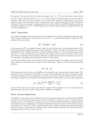 NASA Cube Quest Summary Document April 15, 2015
For instance, if the normal vector for a solar array appears as 0 0 1
T
in the body frame, we may declare
that the vector to the Sun appears as 0 0 1
T
when resolved in the body frame for the best angle of
incidence. From this we can now compose a set of vectors that we’d like to satisfy (such as solar arrays
towards the Sun, communications systems towards the ground, or ADCS sensors towards their operational
references). Then we may apply a solution method such as the q-Method or QUEST algorithm, which can
be found in de Ruiter, et al [23]. A MATLAB script that ﬁnds the optimal attitude using the q-Method can
be found in Appendix A.
10.2.5 Control Laws
Our primary investigative focus thus far has been the application of control by utilizing the direction cosine
matrix directly, following the work of Forbes, et al [26, 27]. A proportional-derivative control law that
provides this is given below.
τBC
b = kpPa(E)v
− kdωbd
b (15)
In this equation, τBC
b is the applied torque resolved in the body frame, kp is the proportional gain, Pa(·)
is the skew-symmetric projection operator such that Pa(U) = 1
2 (U − UT
), E is the rotation error matrix
deﬁned by E = Cbd = CbiCT
di, where Cdi describes the desired attitude, (·)v
is the vectorizing operator such
that (u×
)v
= u, kd is the derivative gain, and ωbd
b is the angular velocity of the body frame, relative to the
desired frame, expressed in the body frame. We’d like to explore the potential for using this control law as
it would allow us to bypass parameterizing the direction cosine matrix.
To utilize this equation above, we will need to ﬁnd an expression for ωbd
b , the angular velocity of the body
frame, relative to the desired frame, expressed in the body frame. This can be found using the following
equation.
ωbd
b = ωbi
b − ωdi
b (16)
The expression for the ﬁrst term on the RHS can be produced by gyro measurements on the satellite. The
expression for the second term on the RHS is not easy to ﬁnd analytically, but may be obtained by taking
the desired attitude at two times separated by a small time step, ∆t. Using the deﬁnition of the derivative
and Poisson’s equation, we can produce the following equation, which will give us a more usable expression.
ωdi
d = Pa
Cdi(t + ∆t)CT
di(t) − 1
∆t
v
(17)
It does assume that ∆t is small enough that the angular velocity physical vector is constant over ∆t.
Simulations can show how big ∆t can grow before signiﬁcant error appears.
10.2.6 Accuracy Requirements
The ADCS accuracy requirement is derived by the antenna pointing requirement as determined by COMMS
in Section 7.1.3. If the laser communication system is selected, it is desired to have an extremely precise
pointing accuracy. In comparison, a phased array system could provide more ﬂexibility in optimal attitude
and required accuracy requirements. A preliminary pointing accuracy for a laser communication system is
on the order of 3−9 mrad [28]. This is considered conservative, as lunar and deep-space spacecraft typically
point RF antennas with precisions to within 3 mrad. Current COTS components can currently provide a
pointing accuracy of ±0.01°, or 0.17 mrad [29].
Page 34
 