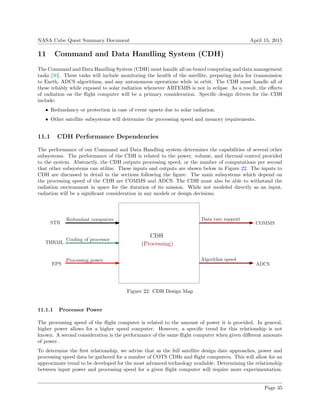 NASA Cube Quest Summary Document April 15, 2015
11 Command and Data Handling System (CDH)
The Command and Data Handling System (CDH) must handle all on-board computing and data management
tasks [30]. These tasks will include monitoring the health of the satellite, preparing data for transmission
to Earth, ADCS algorithms, and any autonomous operations while in orbit. The CDH must handle all of
these reliably while exposed to solar radiation whenever ARTEMIS is not in eclipse. As a result, the eﬀects
of radiation on the ﬂight computer will be a primary consideration. Speciﬁc design drivers for the CDH
include:
• Redundancy or protection in case of event upsets due to solar radiation.
• Other satellite subsystems will determine the processing speed and memory requirements.
11.1 CDH Performance Dependencies
The performance of our Command and Data Handling system determines the capabilities of several other
subsystems. The performance of the CDH is related to the power, volume, and thermal control provided
to the system. Abstractly, the CDH outputs processing speed, or the number of computations per second
that other subsystems can utilize. These inputs and outputs are shown below in Figure 22. The inputs to
CDH are discussed in detail in the sections following the ﬁgure. The main subsystems which depend on
the processing speed of the CDH are COMMS and ADCS. The CDH must also be able to withstand the
radiation environment in space for the duration of its mission. While not modeled directly as an input,
radiation will be a signiﬁcant consideration in any models or design decisions.
CDH
STR
(Processing)
EPS
COMMS
ADCS
Redundant computers
Processing power
Data rate support
Algorithm speed
THRML
Cooling of processor
Figure 22: CDH Design Map
11.1.1 Processor Power
The processing speed of the ﬂight computer is related to the amount of power it is provided. In general,
higher power allows for a higher speed computer. However, a speciﬁc trend for this relationship is not
known. A second consideration is the performance of the same ﬂight computer when given diﬀerent amounts
of power.
To determine the ﬁrst relationship, we advise that as the full satellite design date approaches, power and
processing speed data be gathered for a number of COTS CDHs and ﬂight computers. This will allow for an
approximate trend to be developed for the most advanced technology available. Determining the relationship
between input power and processing speed for a given ﬂight computer will require more experimentation.
Page 35
 