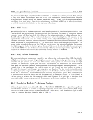 NASA Cube Quest Summary Document April 15, 2015
We propose that the ﬂight computers under consideration be tested in the following manner. First, a range
of likely input powers are developed. Then, for each of those power levels, the clock speed of the computer
is increased until the data output rate does not match that speed. This will yield the maximum processing
speed for a given input power. Once these relationships are established, a CDH can be selected or designed
to meet the requirements established by the dependent subsystems.
11.1.2 CDH Volume
The volume dedicated to the CDH determines the types and quantities of hardware that can be ﬂown. Most
CubeSat CDHs are approximately the same size and thus, increasing the amount of volume for a single
computer system will likely have little eﬀect. However, the main consideration for volume allotment has to
do with radiation protection. There are two main hardware options to mitigate the risk presented by the
high-radiation environment. The ﬁrst option is to ﬂy several independent ﬂight computers. Then, if one
computer is damaged, command can be transferred to a backup system and operations can resume. For this
option, an increase in the volume allotted to CDH results in the ability to ﬂy more backup computers. The
second option is to physically enclose the CDH in a case to reduce the amount of radiation that reaches
the ﬂight computer. Similar to the ﬁrst option, the size of this case is directly related to how much volume
is allotted to CDH. The size of the case is also directly related to how much protection it provides. It is
important to note that both options also signiﬁcantly increase the mass of the CDH.
11.1.3 CDH Thermal Management
The spacecraft’s thermal management capabilities also inﬂuence the performance of the CDH. Speciﬁcally,
all ﬂight computers have a range of operating temperatures. As the processing speed increases, the ﬂight
computer will give oﬀ more and more heat. If the thermal control system can remove this heat, the ﬂight
computer can operate at a higher speed for longer. To determine this relationship, two things must be
done. First, the maximum operating temperature must be determined for each potential computer. This is
typically done by the manufacturer but could be tested in a lab. Second, and more involved, is testing to
determine how thermal control changes operating speed and duration. The ﬁrst step to testing this would
be selecting a speciﬁc computer model. The computer should then be run without any thermal control until
it fails due to overheating. This will likely require increasing the processing speed. Then, diﬀerent types
of thermal control should be applied and the processor speed increased until failure. At a certain level of
thermal control, it is likely that the computer will no longer overhead. It is important to note that these
tests could quickly become very expensive if the computers are destroyed each time they overheat.
11.2 Simulation Tools & Preliminary Analysis
Without the protection from radiation oﬀered in Low-Earth Orbit, ARTEMIS will be exposed to a signiﬁcant
amount of solar radiation. In addition to degrading components such as solar panels over time, high energy
particles can cause sudden damage, known as Single Event Eﬀects (SEE). There are four main types of SEEs
caused by radiation. These are presented below in Table 13.
Page 36
 