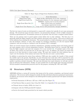 NASA Cube Quest Summary Document April 15, 2015
Table 13: Major Types of Single Event Radiation Eﬀects
Event Type Event Description
Single Event Upset Single bit-ﬂip, information can be lost, temporary
Single Event Latch Up Inadvertent creation of a low resistance path within
MOSFET, requires reset of circuit/computer
Single Event Burn Out [31] High current burns out transistor,
can damage unprotected circuits
Single Event Gate Rupture [32] Large electric ﬁeld permanently damages MOSFET
The ﬁrst two types of events are detrimental to a spacecraft’s mission but typically do not cause permanent
damage. The second two types of events, however, can permanently damage a circuit or ﬂight computer to
beyond an operational level. If redundant systems are not present, this can cause a complete mission failure.
There are two primary ways to guard against system failure due to solar radiation. The ﬁrst way is to
physically shield the ﬂight computer and other sensitive electronics with a barrier. This serves to block some
of the radiation from reaching the electronics. The second method is to build redundancy and error checking
into the hardware, software, or both. One example of a hardware redundancy is to ﬂy two separate ﬂight
computers, with one serving as a backup in case the primary CPU is damaged.
There are several common types of software redundancies, including watchdog timers and storing copies of
the main program code in several independent locations. Watchdog timers look for a periodic OK signal
from the ﬂight computer and reset the computer if it is not received [33]. If multiple copies of the code
are ﬂown, they system can read and vote on the best copy to run. In addition, the system can repeat this
process at set time intervals to ensure proper voting. We must also consider the total radiation dose we
expect over the duration of the mission and ensure that this does not cause a system failure.
In addition to protecting the system from radiation, CDH must also consider the transfer of data around
the satellite and to the ground. Speciﬁcally, we must determine how much data will be generated by each
subsystem and how fast it must be transmitted. For example, data from attitude sensors must be transmitted
quickly to perform attitude estimation. We must also determine how much telemetry we will take and how
long we will store that information. Finally, we must consider how we will transfer data and send commands.
Several standard communication protocols exist for this purpose, including I2C, SPI, and UART.
12 Structures (STR)
ARTEMIS will have a custom 6U structure that houses all of the avionics, propulsion, and thermal control
subsystems. The structure will be designed to satisfy all of the individual subsystem mechanical requirements.
In addition, the structure will be designed to the following SLS secondary payload and Cube Quest mechanical
requirements:
• Overall dimensions of 100 mm x 227 mm x 340.5 mm (See Figure 23).
• Total System Mass no greater than 14 kg (See Table 14 or Appendix B for more details).
• Ultimate factors of safety (FOS) of at least 1.4.
• Integrate with the NASA-provided 6U deployer.
• Survive the launch loads prescribed by the launch vehicle provider.
Page 37
 