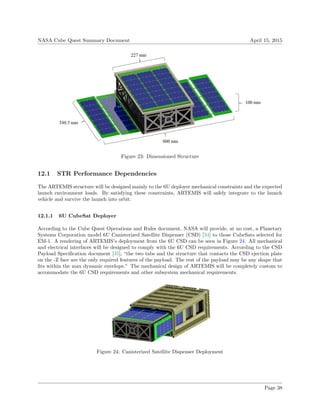 NASA Cube Quest Summary Document April 15, 2015
Figure 23: Dimensioned Structure
12.1 STR Performance Dependencies
The ARTEMIS structure will be designed mainly to the 6U deployer mechanical constraints and the expected
launch environment loads. By satisfying these constraints, ARTEMIS will safely integrate to the launch
vehicle and survive the launch into orbit.
12.1.1 6U CubeSat Deployer
According to the Cube Quest Operations and Rules document, NASA will provide, at no cost, a Planetary
Systems Corporation model 6U Canisterized Satellite Dispenser (CSD) [34] to those CubeSats selected for
EM-1. A rendering of ARTEMIS’s deployment from the 6U CSD can be seen in Figure 24. All mechanical
and electrical interfaces will be designed to comply with the 6U CSD requirements. According to the CSD
Payload Speciﬁcation document [35], “the two tabs and the structure that contacts the CSD ejection plate
on the -Z face are the only required features of the payload. The rest of the payload may be any shape that
ﬁts within the max dynamic envelope.” The mechanical design of ARTEMIS will be completely custom to
accommodate the 6U CSD requirements and other subsystem mechanical requirements.
Figure 24: Canisterized Satellite Dispenser Deployment
Page 38
 