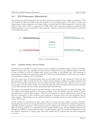 NASA Cube Quest Summary Document April 15, 2015
13.1 TCS Performance Dependencies
The performance of TCS determines the operation and survival of many of the satellite’s components. TCS
also depends on EPS and CDH to function properly for its intended purpose. TCS takes, as input, the
temperatures of each component and requires power to provide heat for these components. In our systems
model we have shown TCS to output data to CDH, which then interprets component temperature into
whether heating is or is not required for that component. Details on each input into the system are provided
in the subsections below.
THRML
STR
(Heating)
(Cooling)
EPS
CDH
EPS
Radiator surface area
Active thermal elements
Cooling of processor
Cooling batteries/arrays
Figure 27: TCS Design Map
13.1.1 Available Surface Area & Volume
The surface area available for resistive heaters can be modiﬁed to ﬁt available surfaces within the CubeSat.
Resistive heaters have the capability of being custom manufactured to many diﬀerent shapes and sizes,
so they will likely be able to be placed upon almost any surface in the satellite bus. One advantage of
maximizing the surface area for heating elements is that the heating distribution will be the most uniform
and temperature gradients will be minimized.
Also, the surface area of heating elements does not necessarily relate to the magnitude of heat ﬂux into
the components. This is mainly because the resistive heating elements available can achieve upwards of 10
W/cm2
at the satellite temperatures, and the satellite will only require less than 1 W/cm2
even in a worst
case scenario. For this reason, surface area of heating elements can be increased and heat ﬂux per unit area
can be simultaneously decreased while maintaining equal total heat ﬂux.
The surface area available for passive radiators depends on the components that are chosen for ﬂight. Pas-
sive radiators will depend greatly on the volume available within the satellite, and this volume is heavily
constrained as a result of other systems. These ﬁns are intended to increase radiative heat transfer away
from hot components, so these would be most important in locations such as near the propulsion unit or
power systems. Optimization can be conducted relative to available volume for these radiators and their
related eﬀectiveness.
As the satellite is in the vacuum of space, there will be no convective heat transfer occurring. Therefore,
heating elements need to be strategically placed in order to ensure that proper heat transfer is imparted to
thermally sensitive components. One potential method of optimization of location of heating elements is to
place the heating element on a component that has a larger thermal range, and then allowing conduction to
through the satellite to components that have a smaller thermal range. By varying the temperature of the
less sensitive component in a larger range, some heat transfer may be imparted onto the other components
as a result.
Page 41
 