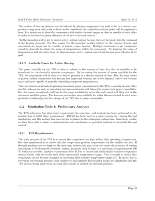 NASA Cube Quest Summary Document April 15, 2015
The number of heating elements can be reduced by placing components that need to be in a certain tem-
perature range near each other so heat can be transferred via conduction and less power will be required to
heat. It is important to place the components with similar thermal ranges as close as possible to each other
in order to increase the power eﬃciency of the active thermal control.
The thermometers will be key in proper active thermal control, because they are the inputs into the command
of the heating elements. For this reason, the thermometer location relative to the heating element and
component are important to consider to ensure proper heating. Multiple thermometers per component
would be desirable to obtain the range of temperatures within the component. By knowing the range of
temperatures with certainty from the thermometers, active thermal control will become more eﬀective at its
goal.
13.1.2 Available Power for Active Heating
The power available for the TCS is directly related to the amount of heat ﬂux that is available to be
transferred to the thermally sensitive components. By increasing the amount of power available for the
TCS, the components will be able to be heated properly in a shorter amount of time. Also, for some values
of power, surface emissivities will become less important because the active thermal control will become
more and more capable of properly controlling component temperatures.
There are obvious drawbacks to pursuing maximum power consumption for the TCS, especially because other
satellite subsystems such as propulsion and communication will inherently require high power capabilities.
For this reason, an optimal condition for the power available for active thermal control will likely not be the
maximum available power. The location and surface area available for active thermal control is much more
probable in inﬂuencing the ﬁnal design of the TCS due to power constraints.
13.2 Simulation Tools & Preliminary Analysis
The TCS subsystem has determined requirements for operation, and analysis has been performed to de-
termine how to fulﬁll these requirements. ANSYS has been used as a main resource for running thermal
simulations, and this method has been further explained in the subsequent subsections. From these results,
we have been able to make recommendations and conclusions on potential methods of successful thermal
control.
13.2.1 TCS Requirements
The main purpose of the TCS is to ensure the components are kept within their operating temperatures.
Our ﬁrst requirement is to ensure that the temperature gradient requirements for the satellite are met. If
thermal gradients are too large on the structure, deformation may occur and cause the accuracy of sensing
components to be decreased; therefore, thermal gradients shall be kept to a maximum of approximately 100
°C within the satellite. Another requirement of the TCS is to ensure that all thermally sensitive components
remain within their survivable (and often operational) temperature ranges. This is crucial to ensure that
components do not become damaged by exceeding their speciﬁed temperature ranges [38]. In space, due to
extremely low residual pressure, only conductive and radiative heat transfer modes are signiﬁcant; thus the
TCS system design must focus on using these means to control the thermal gradients.
Page 42
 