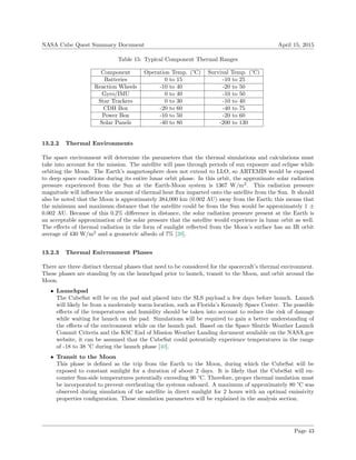 NASA Cube Quest Summary Document April 15, 2015
Table 15: Typical Component Thermal Ranges
Component Operation Temp. (°C) Survival Temp. (°C)
Batteries 0 to 15 -10 to 25
Reaction Wheels -10 to 40 -20 to 50
Gyro/IMU 0 to 40 -10 to 50
Star Trackers 0 to 30 -10 to 40
CDH Box -20 to 60 -40 to 75
Power Box -10 to 50 -20 to 60
Solar Panels -40 to 80 -200 to 130
13.2.2 Thermal Environments
The space environment will determine the parameters that the thermal simulations and calculations must
take into account for the mission. The satellite will pass through periods of sun exposure and eclipse while
orbiting the Moon. The Earth’s magnetosphere does not extend to LLO, so ARTEMIS would be exposed
to deep space conditions during its entire lunar orbit phase. In this orbit, the approximate solar radiation
pressure experienced from the Sun at the Earth-Moon system is 1367 W/m2
. This radiation pressure
magnitude will inﬂuence the amount of thermal heat ﬂux imparted onto the satellite from the Sun. It should
also be noted that the Moon is approximately 384,000 km (0.002 AU) away from the Earth; this means that
the minimum and maximum distance that the satellite could be from the Sun would be approximately 1 ±
0.002 AU. Because of this 0.2% diﬀerence in distance, the solar radiation pressure present at the Earth is
an acceptable approximation of the solar pressure that the satellite would experience in lunar orbit as well.
The eﬀects of thermal radiation in the form of sunlight reﬂected from the Moon’s surface has an IR orbit
average of 430 W/m2
and a geometric albedo of 7% [39].
13.2.3 Thermal Enivronment Phases
There are three distinct thermal phases that need to be considered for the spacecraft’s thermal environment.
These phases are standing by on the launchpad prior to launch, transit to the Moon, and orbit around the
Moon.
• Launchpad
The CubeSat will be on the pad and placed into the SLS payload a few days before launch. Launch
will likely be from a moderately warm location, such as Florida’s Kennedy Space Center. The possible
eﬀects of the temperatures and humidity should be taken into account to reduce the risk of damage
while waiting for launch on the pad. Simulations will be required to gain a better understanding of
the eﬀects of the environment while on the launch pad. Based on the Space Shuttle Weather Launch
Commit Criteria and the KSC End of Mission Weather Landing document available on the NASA.gov
website, it can be assumed that the CubeSat could potentially experience temperatures in the range
of -18 to 38 °C during the launch phase [40].
• Transit to the Moon
This phase is deﬁned as the trip from the Earth to the Moon, during which the CubeSat will be
exposed to constant sunlight for a duration of about 2 days. It is likely that the CubeSat will en-
counter Sun-side temperatures potentially exceeding 90 °C. Therefore, proper thermal insulation must
be incorporated to prevent overheating the systems onboard. A maximum of approximately 80 °C was
observed during simulation of the satellite in direct sunlight for 2 hours with an optimal emissivity
properties conﬁguration. These simulation parameters will be explained in the analysis section.
Page 43
 
