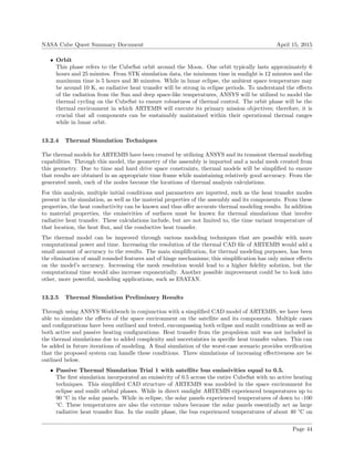 NASA Cube Quest Summary Document April 15, 2015
• Orbit
This phase refers to the CubeSat orbit around the Moon. One orbit typically lasts approximately 6
hours and 25 minutes. From STK simulation data, the minimum time in sunlight is 12 minutes and the
maximum time is 5 hours and 30 minutes. While in lunar eclipse, the ambient space temperature may
be around 10 K, so radiative heat transfer will be strong in eclipse periods. To understand the eﬀects
of the radiation from the Sun and deep space-like temperatures, ANSYS will be utilized to model the
thermal cycling on the CubeSat to ensure robustness of thermal control. The orbit phase will be the
thermal environment in which ARTEMIS will execute its primary mission objectives; therefore, it is
crucial that all components can be sustainably maintained within their operational thermal ranges
while in lunar orbit.
13.2.4 Thermal Simulation Techniques
The thermal models for ARTEMIS have been created by utilizing ANSYS and its transient thermal modeling
capabilities. Through this model, the geometry of the assembly is imported and a nodal mesh created from
this geometry. Due to time and hard drive space constraints, thermal models will be simpliﬁed to ensure
that results are obtained in an appropriate time frame while maintaining relatively good accuracy. From the
generated mesh, each of the nodes become the locations of thermal analysis calculations.
For this analysis, multiple initial conditions and parameters are inputted, such as the heat transfer modes
present in the simulation, as well as the material properties of the assembly and its components. From these
properties, the heat conductivity can be known and thus oﬀer accurate thermal modeling results. In addition
to material properties, the emissivities of surfaces must be known for thermal simulations that involve
radiative heat transfer. These calculations include, but are not limited to, the time variant temperature of
that location, the heat ﬂux, and the conductive heat transfer.
The thermal model can be improved through various modeling techniques that are possible with more
computational power and time. Increasing the resolution of the thermal CAD ﬁle of ARTEMIS would add a
small amount of accuracy to the results. The main simpliﬁcation, for thermal modeling purposes, has been
the elimination of small rounded features and of hinge mechanisms; this simpliﬁcation has only minor eﬀects
on the model’s accuracy. Increasing the mesh resolution would lead to a higher ﬁdelity solution, but the
computational time would also increase exponentially. Another possible improvement could be to look into
other, more powerful, modeling applications, such as ESATAN.
13.2.5 Thermal Simulation Preliminary Results
Through using ANSYS Workbench in conjunction with a simpliﬁed CAD model of ARTEMIS, we have been
able to simulate the eﬀects of the space environment on the satellite and its components. Multiple cases
and conﬁgurations have been outlined and tested, encompassing both eclipse and sunlit conditions as well as
both active and passive heating conﬁgurations. Heat transfer from the propulsion unit was not included in
the thermal simulations due to added complexity and uncertainties in speciﬁc heat transfer values. This can
be added in future iterations of modeling. A ﬁnal simulation of the worst-case scenario provides veriﬁcation
that the proposed system can handle these conditions. Three simulations of increasing eﬀectiveness are be
outlined below.
• Passive Thermal Simulation Trial 1 with satellite bus emissivities equal to 0.5.
The ﬁrst simulation incorporated an emissivity of 0.5 across the entire CubeSat with no active heating
techniques. This simpliﬁed CAD structure of ARTEMIS was modeled in the space environment for
eclipse and sunlit orbital phases. While in direct sunlight ARTEMIS experienced temperatures up to
90 °C in the solar panels. While in eclipse, the solar panels experienced temperatures of down to -100
°C. These temperatures are also the extreme values because the solar panels essentially act as large
radiative heat transfer ﬁns. In the sunlit phase, the bus experienced temperatures of about 40 °C on
Page 44
 