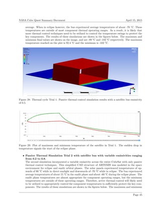 NASA Cube Quest Summary Document April 15, 2015
average. When in eclipse however, the bus experienced average temperatures of about -70 °C. These
temperatures are outside of most component thermal operating ranges. As a result, it is likely that
more thermal control techniques need to be utilized to control the temperature swings to protect the
key components. The results of these simulations are shown in the ﬁgures below. The maximum and
minimum ﬁnal values are shown on the image, and are -89 °C and -102 °C respectively. The maximum
temperature reached on the plot is 92.4 °C and the minimum is -102 °C.
Figure 28: Thermal cycle Trial 1. Passive thermal control simulation results with a satellite bus emissivity
of 0.5.
Figure 29: Plot of maximum and minimum temperature of the satellite in Trial 1. The sudden drop in
temperature signals the start of the eclipse phase.
• Passive Thermal Simulation Trial 2 with satellite bus with variable emissivities ranging
from 0.2 to 0.8.
The second simulation incorporated a variable emissivity across the entire CubeSat with only passive
thermal control techniques. This simpliﬁed CAD structure of ARTEMIS was modeled in the space
environment for eclipse and sunlit orbital phases. The solar panels experienced temperatures of up-
wards of 90 °C while in direct sunlight and downwards of -70 °C while in eclipse. The bus experienced
average temperatures of about 15 °C in the sunlit phase and about -60 °C during the eclipse phase. The
sunlit phase temperatures are almost appropriate for component operating ranges, but the minimum
temperatures are outside of these operating ranges. Therefore, active thermal control will likely need
to be utilized to appropriately control the component temperatures to suﬃciently protect the key com-
ponents. The results of these simulations are shown in the ﬁgures below. The maximum and minimum
Page 45
 