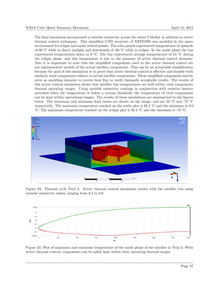 NASA Cube Quest Summary Document April 15, 2015
The ﬁnal simulation incorporated a variable emissivity across the entire CubeSat in addition to active
thermal control techniques. This simpliﬁed CAD structure of ARTEMIS was modeled in the space
environment for eclipse and sunlit orbital phases. The solar panels experienced temperatures of upwards
of 90 °C while in direct sunlight and downwards of -60 °C while in eclipse. In the sunlit phase the bus
experienced temperatures down to 0 °C. The bus experienced average temperatures of 15 °C during
the eclipse phase, and this temperature is due to the presence of active thermal control elements.
Also it is important to note that the simpliﬁed components used in the active thermal control are
not representative models of the actual satellite components. This can be an acceptable simpliﬁcation
because the goal of this simulation is to prove that active thermal control is eﬀective and feasible with
similarly sized components relative to actual satellite components. These simpliﬁed components merely
serve as modeling elements to receive heat ﬂux to verify thermally acceptable results. The results of
this active control simulation shows that satellite bus temperatures are well within vital components
thermal operating ranges. Using variable emissivity coatings in conjunction with resistive heaters
activated when the temperature is below a certain threshold, the temperature of vital components
can be kept within operational ranges. The results of these simulations are summarized in the ﬁgures
below. The maximum and minimum ﬁnal values are shown on the image, and are 22 °C and -72 °C
respectively. The maximum temperature reached on the sunlit plot is 92.4 °C and the minimum is 0.0
°C. The maximum temperature reached on the eclipse plot is 92.4 °C and the minimum is -73 °C.
Figure 33: Thermal cycle Trial 3. Active thermal control simulation results with the satellite bus using
variable emissivity values, ranging from 0.2 to 0.8.
Figure 34: Plot of maximum and minimum temperature of the sunlit phase of the satellite in Trial 3. With
active thermal control, components can be safely kept within their operating thermal ranges.
Page 47
 