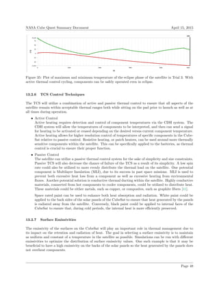 NASA Cube Quest Summary Document April 15, 2015
Figure 35: Plot of maximum and minimum temperature of the eclipse phase of the satellite in Trial 3. With
active thermal control cycling, components can be safely operated even in eclipse.
13.2.6 TCS Control Techniques
The TCS will utilize a combination of active and passive thermal control to ensure that all aspects of the
satellite remain within acceptable thermal ranges both while sitting on the pad prior to launch as well as at
all times during operation.
• Active Control
Active heating requires detection and control of component temperatures via the CDH system. The
CDH system will allow the temperatures of components to be interpreted, and then can send a signal
for heating to be activated or ceased depending on the desired versus current component temperature.
Active heating allows for higher resolution control of temperatures of speciﬁc components in the Cube-
Sat relative to passive control. Resistive heating, or patch heaters, can be used around more thermally
sensitive components within the satellite. This can be speciﬁcally applied to the batteries, as thermal
control is crucial to ensure their proper function.
• Passive Control
The satellite can utilize a passive thermal control system for the sake of simplicity and size constraints.
Passive TCS will also decrease the chance of failure of the TCS as a result of its simplicity. A low spin
rate could also be utilized to more evenly distribute the thermal load on the satellite. One potential
component is Multilayer Insulation (MLI), due to its success in past space missions. MLI is used to
prevent both excessive heat loss from a component as well as excessive heating from environmental
ﬂuxes. Another potential solution is conductive thermal ducting within the satellite. Highly conductive
materials, connected from hot components to cooler components, could be utilized to distribute heat.
These materials could be either metals, such as copper, or composites, such as graphite ﬁbers [41].
Space rated paint can be used to enhance both heat absorption and radiation. White paint could be
applied to the back sides of the solar panels of the CubeSat to ensure that heat generated by the panels
is radiated away from the satellite. Conversely, black paint could be applied to internal faces of the
CubeSat to ensure that, during cold periods, the internal heat is more eﬃciently preserved.
13.2.7 Surface Emissivities
The emissivity of the surfaces on the CubeSat will play an important role in thermal management due to
its impact on the retention and radiation of heat. The goal in selecting a surface emissivity is to maintain
as uniform and constant of a temperature in the satellite as possible. Simulations can be run with diﬀerent
emissivities to optimize the distribution of surface emissivity values. One such example is that it may be
beneﬁcial to have a high emissivity on the backs of the solar panels so the heat generated by the panels does
not overheat components.
Page 48
 