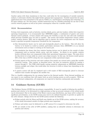 NASA Cube Quest Summary Document April 15, 2015
Another option with these simulations is that they could allow for the investigation of variable emissivity
surfaces, to determine whether this might further optimize heat management. Variable emissivities for space
applications have been researched in the past by NASA [42], and Paragon is developing this technology [43]
for space radiator use. For this reason, variable emissivities may be a feasible technology for use due to their
current research progress as well as low power consumption values for a satellite system.
13.2.8 Recommendations
To keep vital components, such as batteries, reaction wheels, gyros, and star trackers, within their respective
operating temperatures, it is recommended that ARTEMIS employ a combination of passive and active
thermal control methods. A lunar mission will expose the CubeSat to near hot and cold soak conditions
which previous CubeSats have not had to consider. The system will include temperature sensors, peltier
coolers, resistive heaters, MLI, and an algorithm used to operate the active components once the sensors
breach a speciﬁed acceptable temperature threshold for the components.
• One thermoelectric heater can be used and strategically placed on the battery. This will allow the
battery to be heated or cooled as needed, particularly necessary when ARTEMIS is in an unusual
environment such as eclipse or waiting on the launch pad.
• Our simulation has shown that four resistive heating devices can be placed on the outside of other
components such as reaction wheels, gyros, and star trackers. As shown in our models, resistive
heaters will keep these core components within their operational temperature ranges. The main driver
for this device is to heat while in a worst case eclipse scenario. In this case, the heaters would operate
50% of the time at 50 W to keep the core components within operational ranges.
• Certain aspects of the structure and outer surfaces (bus panels) are covered with a paint-like variable
emissivity coating. This coating, as described above, can have its emissivity altered by passing a
current through it. The CDH could handle coating emissivity adjustments as ARTEMIS transitions
between sunlight and eclipse; this would allow the structure to hold or release heat depending on the
current state.
• A passive system will also be employed and it will consist of MLI strategically placed to decrease
radiative heat transfer throughout the satellite bus.
This is a feasible conﬁguration for our mission based on the thermal models. From thermal modeling, we
can expect to see conditions that will require both an active heating system as well as passive. With our
prescribed thermal conﬁguration, all components are expected to function continuously and normally.
14 Guidance System (GUID)
The Guidance System (GUID) has one primary responsibility. It must be capable of allowing the satellite’s
position and velocity to be determined to a high precision so that an accurate estimate of the orbital model
can be determined. Due to the nature of the Moon’s uneven mass distribution, any lunar orbit is subject to
signiﬁcant perturbations, so the GUID system may need to be utilized frequently to provide an update for
the orbit estimate. Design drivers for the GUID system include the following:
• Eclipse periods with the Moon and Earth may disable use of the GUID system, making the accuracy
of the model determined outside of eclipse periods more important.
• Volume and surface must be dedicated to an RF system if it is required to determine the orbit.
• We are outside of the orbit of GPS satellites, making that an infeasible solution to determine our
position and velocity.
Page 49
 