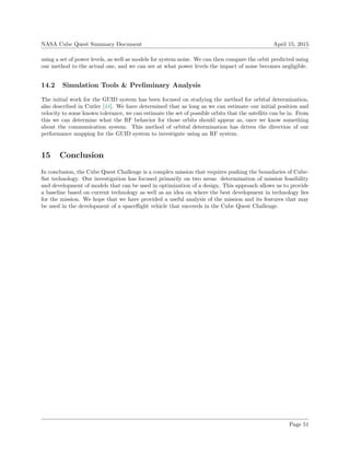 NASA Cube Quest Summary Document April 15, 2015
using a set of power levels, as well as models for system noise. We can then compare the orbit predicted using
our method to the actual one, and we can see at what power levels the impact of noise becomes negligible.
14.2 Simulation Tools & Preliminary Analysis
The initial work for the GUID system has been focused on studying the method for orbital determination,
also described in Cutler [44]. We have determined that as long as we can estimate our initial position and
velocity to some known tolerance, we can estimate the set of possible orbits that the satellite can be in. From
this we can determine what the RF behavior for those orbits should appear as, once we know something
about the communication system. This method of orbital determination has driven the direction of our
performance mapping for the GUID system to investigate using an RF system.
15 Conclusion
In conclusion, the Cube Quest Challenge is a complex mission that requires pushing the boundaries of Cube-
Sat technology. Our investigation has focused primarily on two areas: determination of mission feasibility
and development of models that can be used in optimization of a design. This approach allows us to provide
a baseline based on current technology as well as an idea on where the best development in technology lies
for the mission. We hope that we have provided a useful analysis of the mission and its features that may
be used in the development of a spaceﬂight vehicle that succeeds in the Cube Quest Challenge.
Page 51
 