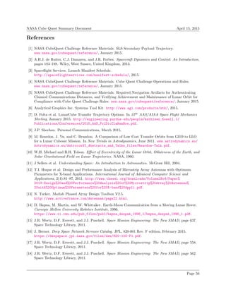 NASA Cube Quest Summary Document April 15, 2015
References
[1] NASA CubeQuest Challenge Reference Materials. SLS Secondary Payload Trajectory.
www.nasa.gov/cubequest/reference/, January 2015.
[2] A.H.J. de Ruiter, C.J. Damaren, and J.R. Forbes. Spacecraft Dynamics and Control: An Introduction,
pages 183–188. Wiley, West Sussex, United Kingdom, 2013.
[3] Spaceﬂight Services. Launch Manifest Schedule.
http://spaceflightservices.com/manifest-schedule/, 2015.
[4] NASA CubeQuest Challenge Reference Materials. Cube Quest Challenge Operations and Rules.
www.nasa.gov/cubequest/reference/, January 2015.
[5] NASA CubeQuest Challenge Reference Materials. Required Navigation Artifacts for Authenticating
Claimed Communications Distances, and Verifying Achievement and Maintenance of Lunar Orbit for
Compliance with Cube Quest Challenge Rules. www.nasa.gov/cubequest/reference/, January 2015.
[6] Analytical Graphics Inc. Systems Tool Kit. http://www.agi.com/products/stk/, 2015.
[7] D. Folta et al. LunarCube Transfer Trajectory Options. In 25th
AAS/AIAA Space Flight Mechanics
Meeting, January 2015. http://engineering.purdue.edu/people/kathleen.howell.1/
Publications/Conferences/2015_AAS_FolDicClaHaaHow.pdf.
[8] J.P. Sheehan. Personal Communications, March 2015.
[9] M. Reardon, J. Yu, and C. Brandon. A Comparison of Low Cost Transfer Orbits from GEO to LLO
for a Lunar Cubesat Mission. In New Trends in Astrodynamics, June 2011. www.astrodynamics.eu/
Astrodynamics.eu/AstroconVI_Abstracts_and_Talks_files/Reardon-Talk.pdf.
[10] W.H. Michael and R.H. Tolson. Eﬀect of Eccentricity of the Lunar Orbit, Oblateness of the Earth, and
Solar Gravitational Field on Lunar Trajectories. NASA, 1960.
[11] J Sellers et al. Understanding Space: An Introduction to Astronautics. McGraw Hill, 2004.
[12] T.I. Huque et al. Design and Performance Analysis of Microstrip Array Antennas with Optimum
Parameters for X-band Applications. International Journal of Advanced Computer Science and
Applications, 2(4):81–87, 2011. http://www.thesai.org/downloads/Volume2No4/Paper%
2013-Design%20and%20Performance%20Analysis%20of%20Microstrip%20Array%20Antennas%
20with%20Optimum%20Parameters%20for%20X-band%20Appli.pdf.
[13] N. Tucker. Matlab Phased Array Design Toolbox V2.5.
http://www.activefrance.com/Antennas/page22.html.
[14] D. Bapna, M. Martin, and W. Whittaker. Earth-Moon Communication from a Moving Lunar Rover.
Carnegie Mellon University Robotics Institute, 1996.
https://www.ri.cmu.edu/pub_files/pub1/bapna_deepak_1996_1/bapna_deepak_1996_1.pdf.
[15] J.R. Wertz, D.F. Everett, and J.J. Puschell. Space Mission Engineering: The New SMAD, page 637.
Space Technology Library, 2011.
[16] J. Berner. Deep Space Network Services Catalog. JPL, 820-001 Rev. F edition, February 2015.
https://deepspace.jpl.nasa.gov/files/dsn/820-100-F1.pdf.
[17] J.R. Wertz, D.F. Everett, and J.J. Puschell. Space Mission Engineering: The New SMAD, page 558.
Space Technology Library, 2011.
[18] J.R. Wertz, D.F. Everett, and J.J. Puschell. Space Mission Engineering: The New SMAD, page 562.
Space Technology Library, 2011.
Page 56
 