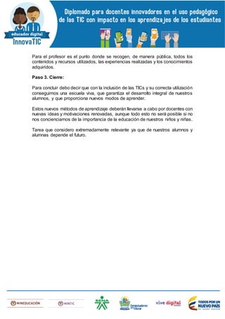Para el profesor es el punto donde se recogen, de manera pública, todos los
contenidos y recursos utilizados, las experiencias realizadas y los conocimientos
adquiridos.
Paso 3. Cierre:
Para concluir debo decir que con la inclusión de las TICs y su correcta utilización
conseguimos una escuela viva, que garantiza el desarrollo integral de nuestros
alumnos, y que proporciona nuevos modos de aprender.
Estos nuevos métodos de aprendizaje deberán llevarse a cabo por docentes con
nuevas ideas y motivaciones renovadas, aunque todo esto no será posible si no
nos concienciamos de la importancia de la educación de nuestros niños y niñas.
Tarea que considero extremadamente relevante ya que de nuestros alumnos y
alumnas depende el futuro.
 