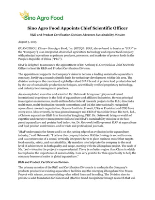  
	
  
Sino Agro Food Appoints Chief Scientific Officer
R&D	
  and	
  Product	
  Certification	
  Division	
  Advances	
  Sustainability	
  Mission	
  	
  
August 3, 2015
GUANGZHOU, China-- Sino Agro Food, Inc. (OTCQB: SIAF, also referred to herein as “SIAF” or
the “Company”) is an integrated, diversified agriculture technology and organic food company
with principal operations as primary producer, processor, and marketer of protein foods in the
People’s Republic of China (“PRC”).
SIAF is delighted to announce the appointment of Dr. Anthony C. Ostrowski as Chief Scientific
Officer to head its R&D and Product Certification Division.
The appointment supports the Company's vision to become a leading sustainable aquaculture
company, fortifying a sound scientific basis for technology development within this area. The
division underpins the creation of a globally-valued SIAF brand of protein food products backed
by the use of sustainable production techniques, scientifically verified proprietary technology,
and industry best management practices.
An accomplished executive and scientist, Dr. Ostrowski brings over 30 years of broad
international experience in the field of aquaculture and affiliated industries. He was principal
investigator on numerous, multi-million dollar federal research projects in the U.S.; directed a
multi-state, multi-institution research consortium; and led the internationally recognized
aquaculture research organization, Oceanic Institute, Hawaii, USA as President and CEO from
2009-2012. Most recently, he was general manager and CEO of Wanshida Ocean Bio-tech, Ltd.,
a Chinese aquaculture R&D firm located in Yangjiang, PRC. Dr. Ostrowski brings a wealth of
expertise and executive management skills to lead SIAF’s sustainability mission in the fast-
paced aquaculture and protein food industries. Dr. Ostrowski will represent SIAF at aquaculture
and food product conferences, and in trade and professional journals.
"SIAF understands the future and is on the cutting edge of an evolution in the aquaculture
industry,” said Ostrowski. “I believe the company’s indoor RAS technology is second to none,
and is a cornerstone of a sound, vertically integrated farm to plate business model that targets
food security, safety, and sustainability. My mandate is to help take the company to the next
level of achievement in both quality and scope, starting with the Zhongshan project. The scale of
Mr. Lee’s vision for the project is unprecedented. There is no better region than China in which
to emphasize the importance of sustainability. I am very grateful for this opportunity to help the
company become a leader in global aquaculture."
R&D and Product Certification Division
The primary mission of the R&D and Certification Division is to underpin the Company’s
products produced at existing aquaculture facilities and the emerging Zhongshan New Prawn
Project with science, accommodating value added lines and branding. The Division aims to
provide a solid foundation for honest and effective brand recognition through research that will
 