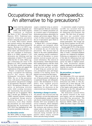 Opinion
508 International Journal of Therapy and Rehabilitation, November 2014, Vol 21, No 11
©2014MAHealthcareLtd
OpinionOpinion
Occupational therapy in orthopaedics:
An alternative to hip precautions?
P
rimary total hip replacement
is a general orthopaedic pro-
cedure, with 76 448 surgeries
completed in England
and Wales in 2011 (National Joint
Registry, 2012). Traditional post-
operative dislocation prevention
involves using hip precautions for six
to 12 weeks. These restrict: internal
and external rotation; hip adduction
and abduction; and flexion beyond 90
degrees. Restrepo et al (2011) sug-
gested that the surgical approach, soft
tissue repair and femoral head size
may also contribute to dislocation.
Blom et al (2008) reported a 3.4%
dislocation rate following total hip
replacement, of which 77.3% occurred
within the first 12 weeks. Others sug-
gest a dislocation rate closer to 6%
(Paterno et al, 1997), occurring within
the first three months post-surgery.
This early dislocation rate supports the
traditional use of hip precautions.
Despite occupational therapists
having a recognised role following
elective hip surgery (British
Orthopaedic Association (BOA),
2006), the use of hip precautions
varies, with practice being guided by
local policies and protocols (College
of Occupational Therapists (COT),
2012). Occupational therapists can
advise on performing activities
safely while avoiding movements
and maintaining hip precautions
through the use of equipment. More
than a decade ago, McMurray et al
(2000) reported national variations
in occupational therapy practice
following hip surgery; as a result,
controversy exists about whether
hip precautions are used routinely.
Recognising this inconsistency, the
COT (2012) has highlighted the need
for practice guidelines in this area.
An alternative service
The BOA (2006) no longer requires
hip precautions for hemiarthroplasty
surgery completed using an anterior
lateral approach. However, uncertainty
remains as to whether precautions are
an essential aspect of postoperative
dislocation prevention, particularly for
primary and revision surgery. There is
a lack of robust research supporting
the use of precautions upon which to
build an evidence base.
In March 2011, a revised orthopae-
dic pathway was instigated, which
included a consultant-led decision
to terminate the use of routine hip
precautions. This decision had an
impact on the entire multidisciplinary
team, requiring careful communica-
tion from all disciplines to ensure
patients received accurate and con-
sistent information. The removal of
hip precautions, which had previously
been standard practice with this client
group, has had an impact on equip-
ment provision and how activities
of daily living are carried out; how-
ever, postoperative pain and fatigue
continue to be limiting factors for
patients recovering from hip surgery.
This article is a report on how the
use of hip precautions influenced an
occupational therapy and orthopaedic
service. This development in service
differs from standard practice
throughout the UK, and allows
opportunity for discussion on the
controversial issue of hip precautions.
Reviewing a change in service
All patients who received total hip
replacement, revision hip replacement
or hemiarthroplasty surgery in trauma
and elective wards between April and
October 2013 were included in the
service evaluation, which underpins
the discusison of this opinion piece.
The inclusion and exclusion criteria
related solely to the dates of surgery,
with all patients within the specified
timescale being included and all
patients whose surgery occurred
before and after being excluded.
A convenience sample of patients
(n=100) was recruited from the
181 patients undergoing elective and
65 undergoing post-traumatic hip
surgery. The data from all patients
who were not available when
contacted at 12 weeks were removed;
this left 80 elective and 20 post-
trauma participants. The average age
for the elective patients was 60 years,
and 78 years for the trauma patients.
Seventy-eight (97.5%) of the elective
and 19 (95%) of the trauma patients
did not use hip precautions (Figure 1).
After 12 weeks, a structured telephone
interview was conducted by therapists.
Following an explanation on the use
of the data for influencing local and
national practice, participation in the
survey was taken as implied consent.
The study documented whether
adaptive equipment was provided, how
long this was used for and whether hip
dislocation occurred.
No precautions, no impact?
Dislocation rate
Two dislocations (2%) were reported,
potentially implying the non-use
of hip precautions did not influence
dislocation rate (Table 1). This dis-
location rate is lower than the 3.4%
reported by Blom et al (2008), one
of the largest multi-surgeon audits of
dislocation in the UK, although this
included a greater sample size.
One dislocation occurred before
the patient returned to the ward
post-surgery, and was subsequently
prescribed hip precautions. The
Scottish Intercollegiate Guidelines
Network (SIGN) (2009) and Blom
(2008) described a higher dislocation
Table 1. Analysis of dislocations for
elective total hip replacement surgery
Precautions used Surgical approach
No Posterior
Yes Antero-lateral
nal Journal of Therapy and Rehabilitation. Downloaded from magonlinelibrary.com by 155.035.226.009 on May 16, 2016. For personal use only. No other uses without permission. . All rights
 