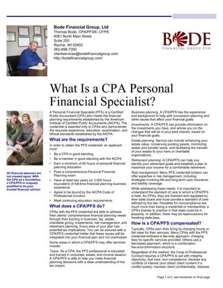 Bode Financial Group, Ltd
Thomas Bode, CPA/PFS®, CFP®
4061 North Main Street
Suite 250
Racine, WI 53402
262-898-7300
clientservices@bodefinancialgroup.com
http://bodefinancialgroup.com/
What Is a CPA Personal
Financial Specialist?
A Personal Financial Specialist (PFS) is a Certified
Public Accountant (CPA) who meets the financial
planning requirements established by the American
Institute of Certified Public Accountants (AICPA). The
credential is awarded only to CPAs who demonstrate
the requisite experience, education, examination, and
ethical standards established by the AICPA.
What are the requirements?
In order to obtain the PFS credential, an applicant
must:
• Be a CPA in good standing
• Be a member in good standing with the AICPA
• Earn a minimum of 80 hours of personal financial
planning education
• Pass a comprehensive Personal Financial
Planning exam
• Have at least two years (or 3,000 hours
equivalent) of full-time financial planning business
experience
• Agree to be bound by the AICPA Code of
Professional Conduct
• Meet continuing education requirements
What does a CPA/PFS do?
CPAs with the PFS credential are able to address
their clients' comprehensive financial planning needs
through their training in business, tax, estate,
charitable giving, investments, risk management, and
retirement planning. Every area of your plan has
potential tax implications. You can be assured with a
CPA/PFS credential holder that these issues will be
integrated into your financial plan and not overlooked.
Some areas in which a CPA/PFS may offer services
include:
Taxes. As a CPA, the PFS professional is educated
and trained in corporate, estate, and income taxation.
A CPA/PFS is able to help you make financial
planning decisions with a clear understanding of the
tax impact.
Business planning. A CPA/PFS has the experience
and background to help with succession planning and
other issues that affect your financial goals.
Investments. A CPA/PFS can provide information on
the investments you have, and advise you on the
changes that will be in your best interest, based on
your financial goals.
Estate planning. Service can include enhancing your
estate value, conserving existing assets, minimizing
estate and transfer taxes, and facilitating the transfer
of your assets to your heirs or charitable
organizations.
Retirement planning. A CPA/PFS can help you
identify your retirement goals and establish a plan to
maximize your income for a comfortable retirement.
Risk management. Many PFS credential holders can
offer expertise in risk management, including
strategies involving life and long-term care insurance,
and liability coverage.
While addressing these needs, it is important to
understand the standard of care to which a CPA/PFS
is held. As CPAs, they are licensed and regulated by
their state board and must provide a standard of care
defined by the law. Penalties for noncompliance are
much more than losing a credential or membership; a
CPA's license to practice in that state could be in
jeopardy. In addition, there may be repercussions for
breaking state laws.
How is a CPA/PFS compensated?
Typically, CPAs earn their living by charging hourly or
flat rates for their services. Many CPAs with the PFS
credential embrace a fee-only approach, charging
fees for specific services provided. Others use a
fee-based approach, which is a combination
fee-and-commission structure.
Regardless of the method, the Code of Professional
Conduct requires a CPA/PFS to act with integrity,
objectivity, due care, and competence; disclose any
conflicts of interest (and obtain client consent if a
conflict exists); maintain client confidentiality, disclose
All financial planners are
not created equal. With
the CPA as a foundation,
a CPA/PFS is uniquely
qualified to be your
trusted financial advisor.
Page 1 of 2, see disclaimer on final page
 