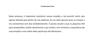 Considerações Finais
Neste processo, é importante reconhecer nossas emoções e nos permitir sentir, pois
apenas olhando para dentro de nós podemos ter um olhar genuíno para as crianças e
nos conectarmos com elas verdadeiramente. É preciso escutar o que os pequenos têm
para compartilhar, acolher abertamente o que sentem, sem minimizar a importância das
suas emoções e sem cobrar deles aquilo que não oferecemos.
 