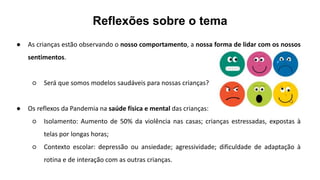 Reflexões sobre o tema
● As crianças estão observando o nosso comportamento, a nossa forma de lidar com os nossos
sentimentos.
○ Será que somos modelos saudáveis para nossas crianças?
● Os reflexos da Pandemia na saúde física e mental das crianças:
○ Isolamento: Aumento de 50% da violência nas casas; crianças estressadas, expostas à
telas por longas horas;
○ Contexto escolar: depressão ou ansiedade; agressividade; dificuldade de adaptação à
rotina e de interação com as outras crianças.
 