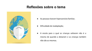 Reflexões sobre o tema
● As pessoas tiveram hiperconvívio familiar;
● Dificuldade de readaptação;
● A escola para a qual as crianças voltaram não é a
mesma de quando a deixaram e as crianças também
não são as mesmas.
 