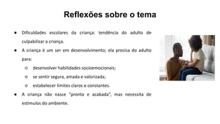 Reflexões sobre o tema
● Dificuldades escolares da criança: tendência do adulto de
culpabilizar a criança.
● A criança é um ser em desenvolvimento; ela precisa do adulto
para:
○ desenvolver habilidades socioemocionais;
○ se sentir segura, amada e valorizada;
○ estabelecer limites claros e constantes.
● A criança não nasce “pronta e acabada”, mas necessita de
estímulos do ambiente.
 