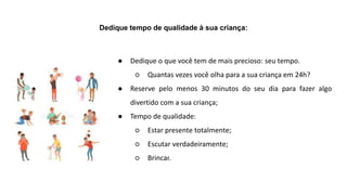 Dedique tempo de qualidade à sua criança:
● Dedique o que você tem de mais precioso: seu tempo.
○ Quantas vezes você olha para a sua criança em 24h?
● Reserve pelo menos 30 minutos do seu dia para fazer algo
divertido com a sua criança;
● Tempo de qualidade:
○ Estar presente totalmente;
○ Escutar verdadeiramente;
○ Brincar.
 