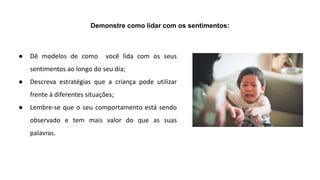 Demonstre como lidar com os sentimentos:
● Dê modelos de como você lida com os seus
sentimentos ao longo do seu dia;
● Descreva estratégias que a criança pode utilizar
frente à diferentes situações;
● Lembre-se que o seu comportamento está sendo
observado e tem mais valor do que as suas
palavras.
 