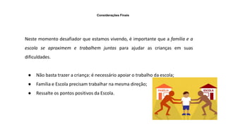Considerações Finais
Neste momento desafiador que estamos vivendo, é importante que a família e a
escola se aproximem e trabalhem juntas para ajudar as crianças em suas
dificuldades.
● Não basta trazer a criança: é necessário apoiar o trabalho da escola;
● Família e Escola precisam trabalhar na mesma direção;
● Ressalte os pontos positivos da Escola.
 