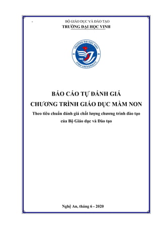 - BỘ GIÁO DỤC VÀ ĐÀO TẠO
TRƢỜNG ĐẠI HỌC VINH
BÁO CÁO TỰ ĐÁNH GIÁ
CHƢƠNG TRÌNH GIÁO DỤC MẦM NON
Theo tiêu chuẩn đánh giá chất lƣợng chƣơng trình đào tạo
của Bộ Giáo dục và Đào tạo
Nghệ An, tháng 6 - 2020
 