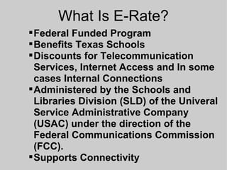 What Is E-Rate? Federal Funded Program Benefits Texas Schools Discounts for Telecommunication Services, Internet Access and In some cases Internal Connections Administered by the Schools and Libraries Division (SLD) of the Univeral Service Administrative Company (USAC) under the direction of the Federal Communications Commission (FCC). Supports Connectivity 