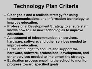 Technology Plan Criteria ﻿ Clear goals and a realistic strategy for using telecommunications and information technology to improve education. Professional Development Strategy to ensure staff knows how to use new technologies to improve education. Assessment of telecommunication services, hardware, software, and other services needed to improve education. Sufficient budget to acquire and support the hardware, software, professional development, and other services needed to implement the strategy. Evaluation process enabling the school to monitor progress toward specified goals 