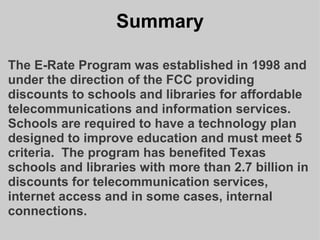 Summary The E-Rate Program was established in 1998 and under the direction of the FCC providing discounts to schools and libraries for affordable telecommunications and information services.  Schools are required to have a technology plan designed to improve education and must meet 5 criteria.  The program has benefited Texas schools and libraries with more than 2.7 billion in discounts for telecommunication services, internet access and in some cases, internal connections.   