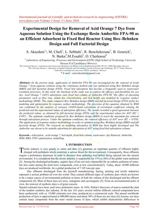 International journal of scientific and technical research in engineering (IJSTRE)
www.ijstre.com Volume 1 Issue 3 ǁ June 2016
Manuscript id. 717551442 www.ijstre.com Page 48
Experimental Design for Removal of Acid Orange 7 Dye from
Aqueous Solution Using the Exchange Resin Amberlite FPA-98 as
an Efficient Adsorbent in Fixed Bed Reactor Using Box–Behnken
Design and Full Factorial Design
S. Akazdam1
*, M. Chafi1
, L. Sebbahi1
, R. Benchekroune1
, B. Gourich1
,
N. Barka2
,M.Essahli3
, O. Cherkaoui4
1
Laboratory of Engineering, Processes and Environment (LEPE) High School of Technology University
Hassan II of Casablanca Morocco .
2
The University Hassan 1, Laboratoire des Sciences des Matériaux, des Milieux et de la Modélisation(LS3M), BP.145, 25000 Khouribga, Morocco.
3
The University Hassan 1, Laboratory of Applied Chemistry and Environment, Faculty of Science and Technology, BP 577, Settat, Morocco.
4
Laboratoire traitement des eaux usées ESITH, casablanca, Morocco.
* E-mail : said.akazdam@gmail.com
Abstract—In the present study, application of Amberlite FPA-98 was investigated for the removal of Acide
Orange 7 from aqueous solution using the continuous method and was optimized using Box–Behnken design
(BBD) and full factorial design (FFD). Fixed bed adsorption has become a frequently used in wastewater
treatment processes. In this work, the intention of the study was to explore the efficacy and feasibility for azo
dye, Acid Orange 7 (AO7) adsorption onto fixed bed column of Amberlite FPA-98. The effect of operating
parameters such as flow rate, initial dye concentration, and bed height was modeled by response surface
methodology (RSM). This study compares Box–Behnken design (BBD) and full factorial design (FFD) utility for
modeling and optimization by response surface methodology. The precision of the equation obtained by RSM
was confirmed by the analysis of variance (ANOVA)and calculation of correlation coefficient relating the
predicted and the experimental values of adsorption efficiency. The results revealed a good agreement between
the predicted values, as obtained by full factorial design (FFD) and the experimental values for AO7 (R2 =
0.987) . The optimum conditions proposed by Box–Behnken design (BBD) to reach the maximum dye removal
through adsorption process. Under the optimum conditions, the removal efficiency of AO7 were (R2 = 0.959).
The application of response surface methodology in order to optimize using Box–Behnken design (BBD) and full
factorial design (FFD). The research on modeling adsorption by RSM has been highly developed and The
Amberlite was shown to be suitable adsorbent for adsorption of AO7 using fixed-bed adsorption column.
Keywords—Adsorption , acid orange 7, bed depth, fixed-bed column ,wastewater, dye Removal, Amberlite,
RSM, BBD, FFD, optimization, modelling.
I. INTRODUCTION
extile industry is very greedy in water and thus, [1] generates an important quantity of effluents highly
charged with pollutants which constitute a serious threat for the environment. Consequently, these effluents
require a preliminary treatment in order to decrease their polluting load before being rejected into the natural
environment. It is considered that the textile industry is responsible for 15% to 20% of the global water pollution
[2]. Among the discharged pollutants, organic dyes of are not only responsible for an esthetic pollution of water,
but also count among the most toxic compounds, even at low concentration[3]. Today, about 10,000 different
dyes are produced worldwide, for a global production of 7.105 tons per year.
Dye effluents discharged from the dyestuff manufacturing, dyeing, printing and textile industries
represent a serious problem all over the world. They contain different types of synthetic dyes which are known
to be a major source of environmental pollution in terms of both the volume of dye discharged and the effluent
composition [4]. Most of these dyes are toxic, mutagenic and carcinogenic [5]. From an environmental point of
view, the removal of synthetic dyes is of great concern.
Natural colorants have been used since prehistoric times. In 1856, Perkin's discovery of mauve marked the start
of the modern synthetic dye industry. In the last 145 years, several million different colored compounds have
been synthesized, with ca. 15,000 colorants over time, produced on a commercial scale. The annual worldwide
production of dyes is approximated at 800,000 tonnes and about 50% of these are azo dyes [6].Anionic azo dyes
contain many compounds from the most varied classes of dyes, which exhibit characteristic differences in
T
 