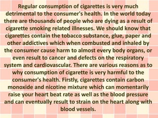 Regular consumption of cigarettes is very much
 detrimental to the consumer's health. In the world today
there are thousands of people who are dying as a result of
 cigarette smoking related illnesses. We should know that
 cigarettes contain the tobacco substance, glue, paper and
  other addictives which when combusted and inhaled by
the consumer cause harm to almost every body organs, or
    even result to cancer and defects on the respiratory
system and cardiovascular. There are various reasons as to
    why consumption of cigarette is very harmful to the
    consumer's health. Firstly, cigarettes contain carbon
  monoxide and nicotine mixture which can momentarily
  raise your heart beat rate as well as the blood pressure
and can eventually result to strain on the heart along with
                       blood vessels.
 