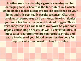 Another reason as to why cigarette smoking can be
  damaging to your health is the tar content in it which
when inhaled makes a coat of soot like substance on your
   lungs and this eventually results to cancer. Cigarette
 smoking also produces carbon monoxide which denies
 your muscles, body tissues and brain of oxygen. This is
 very dangerous as it can lead to overwork to your body
 organs, cause lung diseases, as well as heart failures. In
  most cases cigarette smoking can result to stroke and
  cause blockage of your blood vessels by the body fat
       deposits which can result to heart troubles.
 