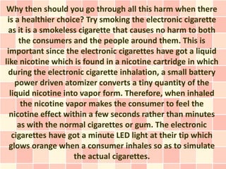 Why then should you go through all this harm when there
 is a healthier choice? Try smoking the electronic cigarette
 as it is a smokeless cigarette that causes no harm to both
     the consumers and the people around them. This is
 important since the electronic cigarettes have got a liquid
like nicotine which is found in a nicotine cartridge in which
 during the electronic cigarette inhalation, a small battery
    power driven atomizer converts a tiny quantity of the
  liquid nicotine into vapor form. Therefore, when inhaled
      the nicotine vapor makes the consumer to feel the
  nicotine effect within a few seconds rather than minutes
     as with the normal cigarettes or gum. The electronic
   cigarettes have got a minute LED light at their tip which
  glows orange when a consumer inhales so as to simulate
                     the actual cigarettes.
 