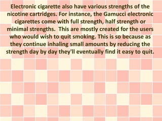 Electronic cigarette also have various strengths of the
nicotine cartridges. For instance, the Gamucci electronic
    cigarettes come with full strength, half strength or
minimal strengths. This are mostly created for the users
 who would wish to quit smoking. This is so because as
  they continue inhaling small amounts by reducing the
strength day by day they'll eventually find it easy to quit.
 