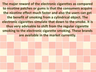 The major reward of the electronic cigarettes as compared
to nicotine patches or gums is that the consumers acquire
 the nicotine effect much faster and also the users can get
    the benefit of smoking from a cylindrical object. The
electronic cigarettes simulate that down to the smoke. It is
   thus very advisable to shift from the regular cigarette
smoking to the electronic cigarette smoking. These brands
           are available in the market currently.
 