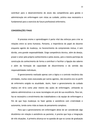 10
contribuir para o desenvolvimento do aluno das competências para gestão e
administração em enfermagem com vistas ao cuidado, prática essa necessária e
fundamental para o exercício do futuro profissional enfermeiro.
CONSIDERAÇÕES FINAIS
O processo ensino e aprendizagem é parte vital dos esforços para criar as
relações entre os seres humanos. Portanto, a importância do papel do docente
enquanto agente de mudança, no favorecimento da compreensão mútua, é sem
dúvida, uma grande responsabilidade. Exige competência técnica, além do desejo,
prazer e amor pelo próprio conhecimento e pelos alunos, pois o mesmo participa da
construção do conhecimento de forma a contribuir e facilitar a ligação dos saberes
e além da formação de capacidade de discernimento e do sentido das
responsabilidades individuais.
O gerenciamento realizado apenas com a lógica e o controle mecânico das
atividades, muitas vezes executadas por outros agentes, não encontra eco no perfil
de enfermeiro exigido na atualidade. Assim, fazer o gerenciamento do cuidado
implica em tê-lo como pilar mestre das ações de enfermagem, utilizando os
saberes administrativos e as novas tecnologias em prol de sua excelência. Para tal,
faz-se necessário o envolvimento dos trabalhadores e da equipe de enfermagem a
fim de que haja mudanças no fazer gestão e assistência com criatividade e
autonomia, tendo como visão as bases do pensamento complexo.
Para que o gerenciamento em enfermagem deixe de ser considerado algo
dicotômico em relação à assistência ao paciente, é preciso que haja a integração
de três situações. A primeira alicerça-se na questão de que os cursos de graduação
 