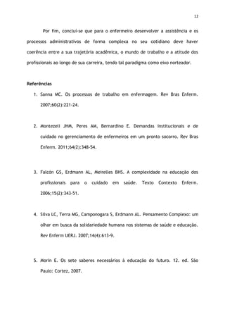 12
Por fim, concluí-se que para o enfermeiro desenvolver a assistência e os
processos administrativos de forma complexa no seu cotidiano deve haver
coerência entre a sua trajetória acadêmica, o mundo de trabalho e a atitude dos
profissionais ao longo de sua carreira, tendo tal paradigma como eixo norteador.
Referências
1. Sanna MC. Os processos de trabalho em enfermagem. Rev Bras Enferm.
2007;60(2):221-24.
2. Montezeli JHM, Peres AM, Bernardino E. Demandas institucionais e de
cuidado no gerenciamento de enfermeiros em um pronto socorro. Rev Bras
Enferm. 2011;64(2):348-54.
3. Falcón GS, Erdmann AL, Meirelles BHS. A complexidade na educação dos
profissionais para o cuidado em saúde. Texto Contexto Enferm.
2006;15(2):343-51.
4. Silva LC, Terra MG, Camponogara S, Erdmann AL. Pensamento Complexo: um
olhar em busca da solidariedade humana nos sistemas de saúde e educação.
Rev Enferm UERJ. 2007;14(4):613-9.
5. Morin E. Os sete saberes necessários à educação do futuro. 12. ed. São
Paulo: Cortez, 2007.
 